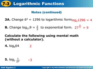 Holt Algebra 2
7-3 Logarithmic Functions
Notes (continued)
3A. Change 64 = 1296 to logarithmic formlog61296 = 4
B. Change log279 = to exponential form.
2
3
27 = 9
2
3
4. log864
5. log3
Calculate the following using mental math
(without a calculator).
1
27
2
–3
 