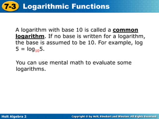 Holt Algebra 2
7-3 Logarithmic Functions
A logarithm with base 10 is called a common
logarithm. If no base is written for a logarithm,
the base is assumed to be 10. For example, log
5 = log105.
You can use mental math to evaluate some
logarithms.
 