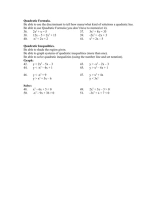 Quadratic Formula.
Be able to use the discriminant to tell how many/what kind of solutions a quadratic has.
Be able to use Quadratic Formula (you don’t have to memorize it).
36. 2x2
+ x = 5 37. 3x2
+ 8x = 35
38. 12x – 5 = 2x2
+ 13 39. -2x2
= -2x + 3
40. -x2
+ 2x = 2 41. x2
= 2x – 5
Quadratic Inequalities.
Be able to shade the region given.
Be able to graph systems of quadratic inequalities (more than one).
Be able to solve quadratic inequalities (using the number line and set notation).
Graph:
42. y < 2x2
– 5x – 3 43. y > -x2
– 2x – 3
44. y < -x2
– 4x + 1 45. y > x2
– 4x + 1
46. y < -x2
+ 9 47. y > x2
+ 4x
y > x2
+ 5x – 6 y < 3x2
Solve:
48. x2
– 6x + 5 < 0 49. 2x2
+ 3x – 3 > 0
50. -x2
– 9x + 36 > 0 51. -3x2
+ x + 7 < 0
 