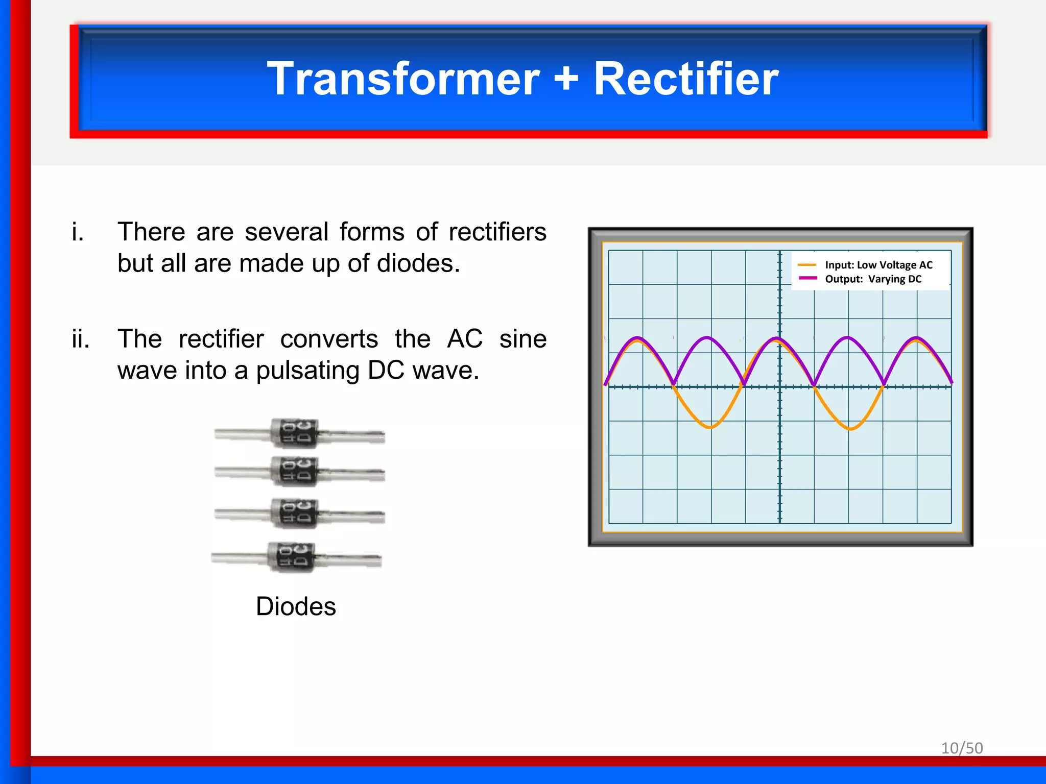 10/50
Transformer + Rectifier
i. There are several forms of rectifiers
but all are made up of diodes.
ii. The rectifier converts the AC sine
wave into a pulsating DC wave.
Input: Low Voltage AC
Output: Varying DC
Diodes
 