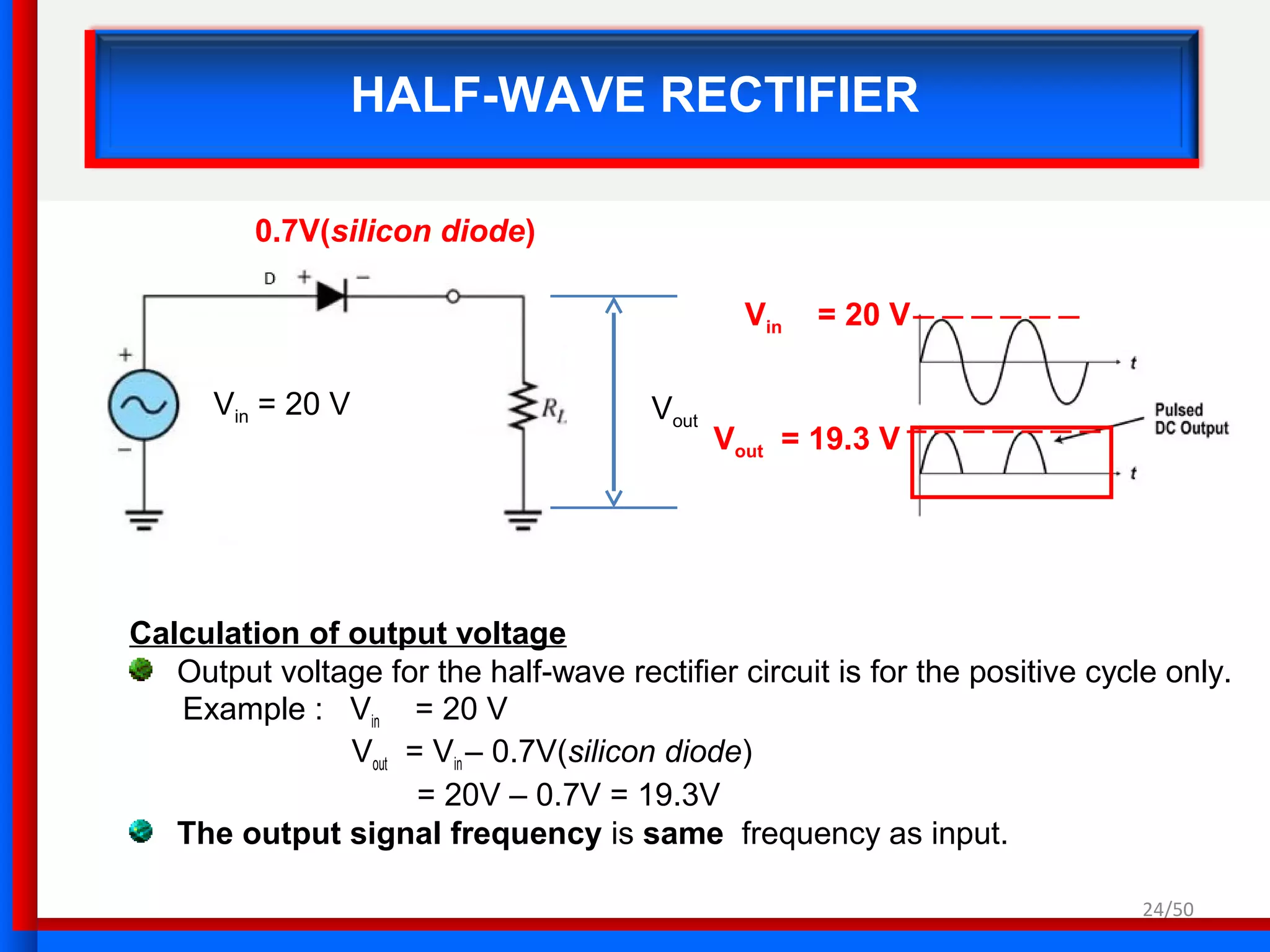 24/50
HALF-WAVE RECTIFIER
Calculation of output voltage
Output voltage for the half-wave rectifier circuit is for the positive cycle only.
Example : Vin = 20 V
Vout = Vin – 0.7V(silicon diode)
= 20V – 0.7V = 19.3V
The output signal frequency is same frequency as input.
Vout
Vin = 20 V
Vin = 20 V
Vout = 19.3 V
0.7V(silicon diode)
 