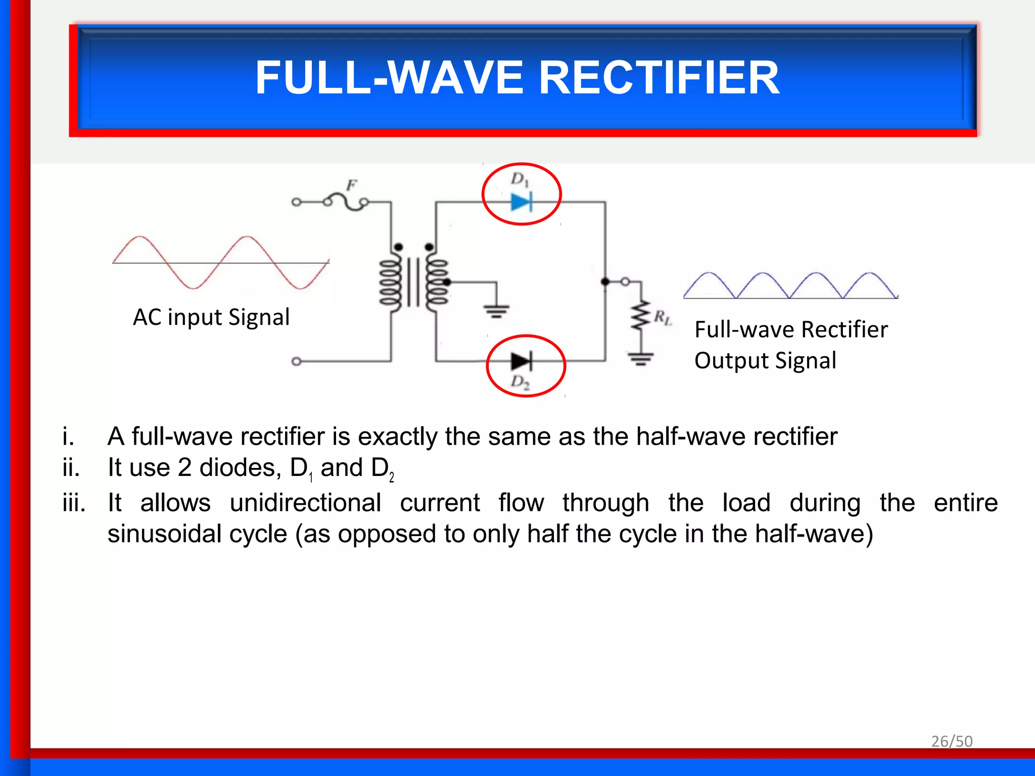 FULL-WAVE RECTIFIER
i. A full-wave rectifier is exactly the same as the half-wave rectifier
ii. It use 2 diodes, D1 and D2
iii. It allows unidirectional current flow through the load during the entire
sinusoidal cycle (as opposed to only half the cycle in the half-wave)
Full-wave Rectifier
Output Signal
AC input Signal
26/50
 
