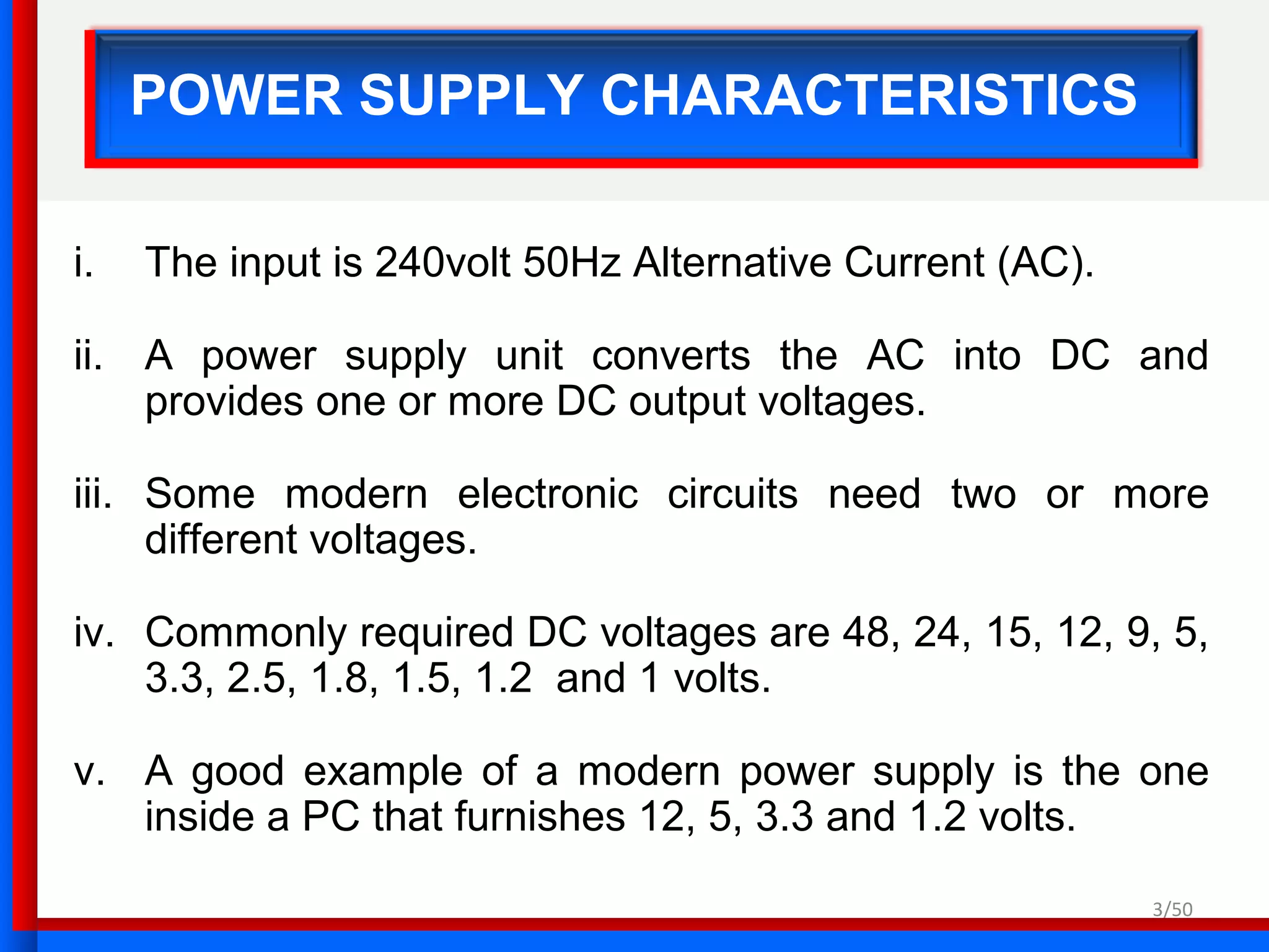 3/50
POWER SUPPLY CHARACTERISTICS
i. The input is 240volt 50Hz Alternative Current (AC).
ii. A power supply unit converts the AC into DC and
provides one or more DC output voltages.
iii. Some modern electronic circuits need two or more
different voltages.
iv. Commonly required DC voltages are 48, 24, 15, 12, 9, 5,
3.3, 2.5, 1.8, 1.5, 1.2 and 1 volts.
v. A good example of a modern power supply is the one
inside a PC that furnishes 12, 5, 3.3 and 1.2 volts.
 