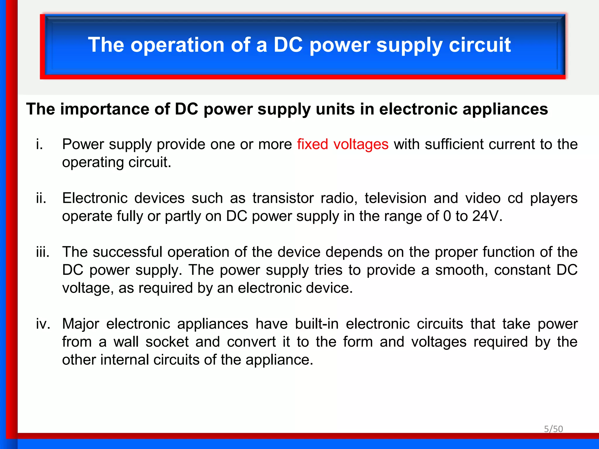 5/50
The operation of a DC power supply circuit
The importance of DC power supply units in electronic appliances
i. Power supply provide one or more fixed voltages with sufficient current to the
operating circuit.
ii. Electronic devices such as transistor radio, television and video cd players
operate fully or partly on DC power supply in the range of 0 to 24V.
iii. The successful operation of the device depends on the proper function of the
DC power supply. The power supply tries to provide a smooth, constant DC
voltage, as required by an electronic device.
iv. Major electronic appliances have built-in electronic circuits that take power
from a wall socket and convert it to the form and voltages required by the
other internal circuits of the appliance.
 