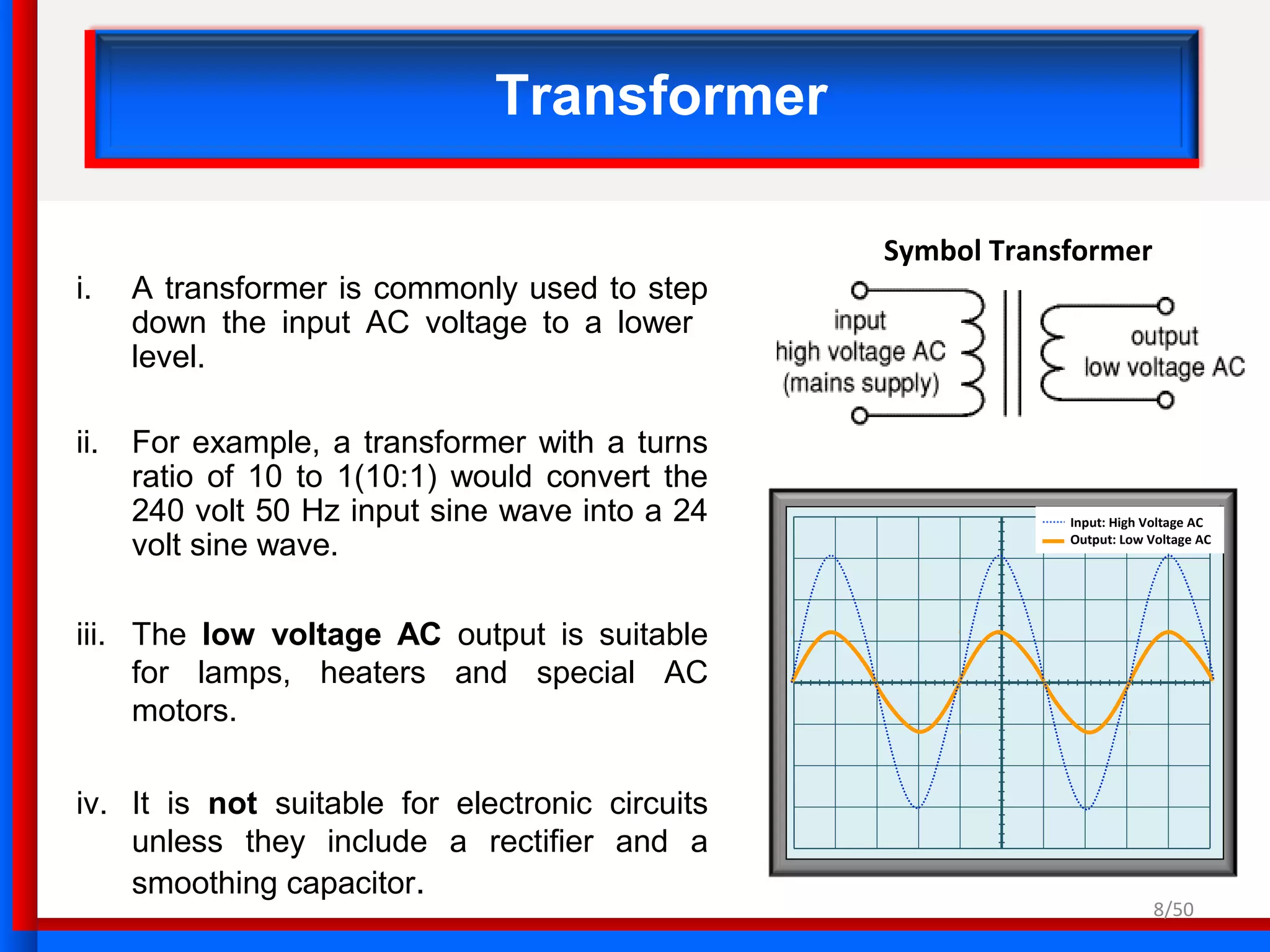 Input: High Voltage AC
Output: Low Voltage AC
Transformer
i. A transformer is commonly used to step
down the input AC voltage to a lower
level.
ii. For example, a transformer with a turns
ratio of 10 to 1(10:1) would convert the
240 volt 50 Hz input sine wave into a 24
volt sine wave.
iii. The low voltage AC output is suitable
for lamps, heaters and special AC
motors.
iv. It is not suitable for electronic circuits
unless they include a rectifier and a
smoothing capacitor.
Symbol Transformer
8/50
 