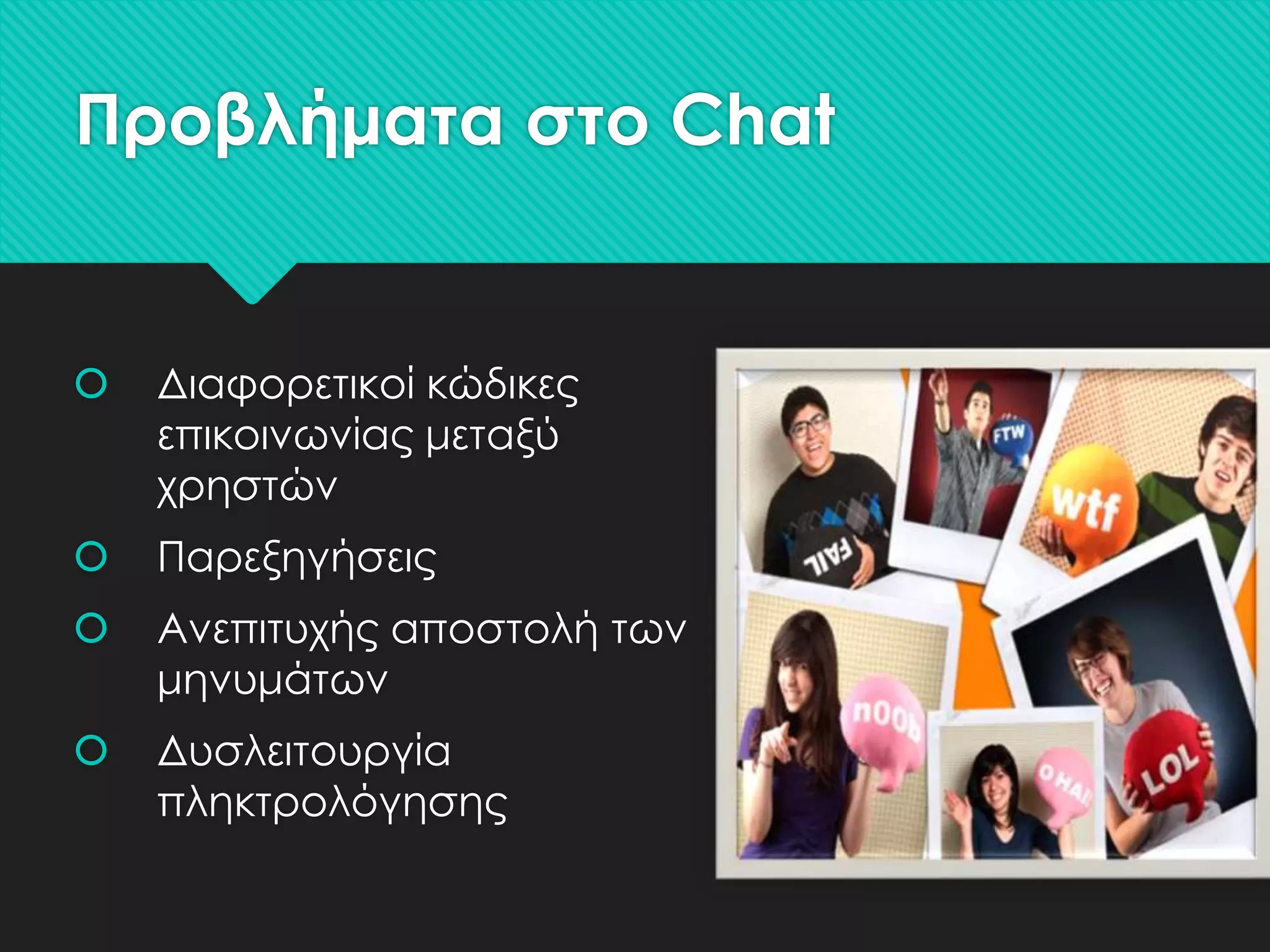 Προβλήματα στο Chat



Διαφορετικοί κώδικες
επικοινωνίας μεταξύ
χρηστών



Παρεξηγήσεις



Ανεπιτυχής αποστολή των
μηνυμάτων



Δυσλειτουργία
πληκτρολόγησης

 