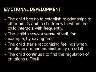 Emotional DevelopmentThe child begins to establish relationships to other adults and to children with whom the child interacts with frequently.The  child shows a sense of self, for example, by saying “no!”The child starts recognizing feelings when emotions are communicated by an adult.The child continues to find the regulation of emotions difficult.