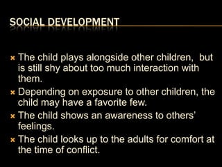 Social DevelopmentThe child plays alongside other children,  but is still shy about too much interaction with them.Depending on exposure to other children, the child may have a favorite few.The child shows an awareness to others’ feelings.The child looks up to the adults for comfort at the time of conflict.