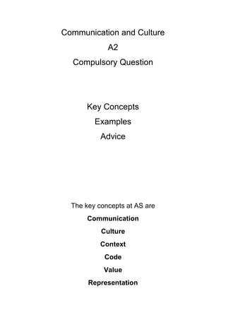 Communication and Culture
             A2
  Compulsory Question




      Key Concepts
         Examples
           Advice




  The key concepts at AS are
      Communication
           Culture
           Context
            Code
            Value
       Representation
 