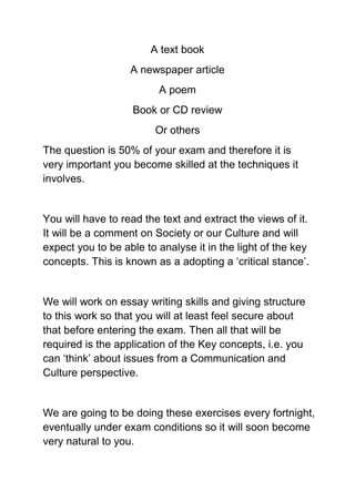 A text book
                   A newspaper article
                         A poem
                   Book or CD review
                        Or others
The question is 50% of your exam and therefore it is
very important you become skilled at the techniques it
involves.


You will have to read the text and extract the views of it.
It will be a comment on Society or our Culture and will
expect you to be able to analyse it in the light of the key
concepts. This is known as a adopting a ‘critical stance’.


We will work on essay writing skills and giving structure
to this work so that you will at least feel secure about
that before entering the exam. Then all that will be
required is the application of the Key concepts, i.e. you
can ‘think’ about issues from a Communication and
Culture perspective.


We are going to be doing these exercises every fortnight,
eventually under exam conditions so it will soon become
very natural to you.
 
