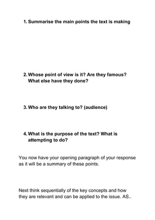 1. Summarise the main points the text is making




  2. Whose point of view is it? Are they famous?
     What else have they done?




  3. Who are they talking to? (audience)




  4. What is the purpose of the text? What is
     attempting to do?


You now have your opening paragraph of your response
as it will be a summary of these points.




Next think sequentially of the key concepts and how
they are relevant and can be applied to the issue. AS..
 