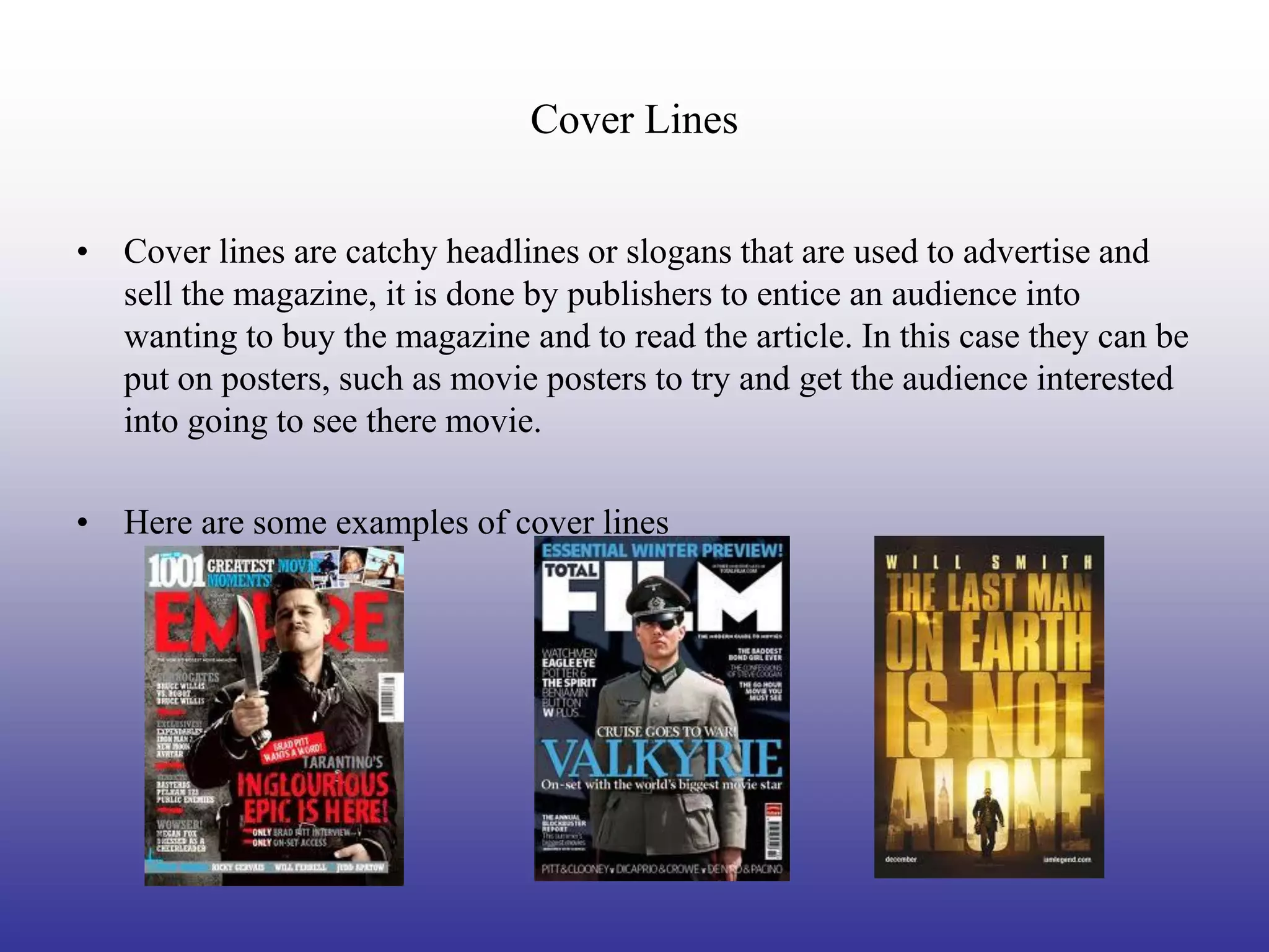 Cover Lines


• Cover lines are catchy headlines or slogans that are used to advertise and
  sell the magazine, it is done by publishers to entice an audience into
  wanting to buy the magazine and to read the article. In this case they can be
  put on posters, such as movie posters to try and get the audience interested
  into going to see there movie.

• Here are some examples of cover lines
 