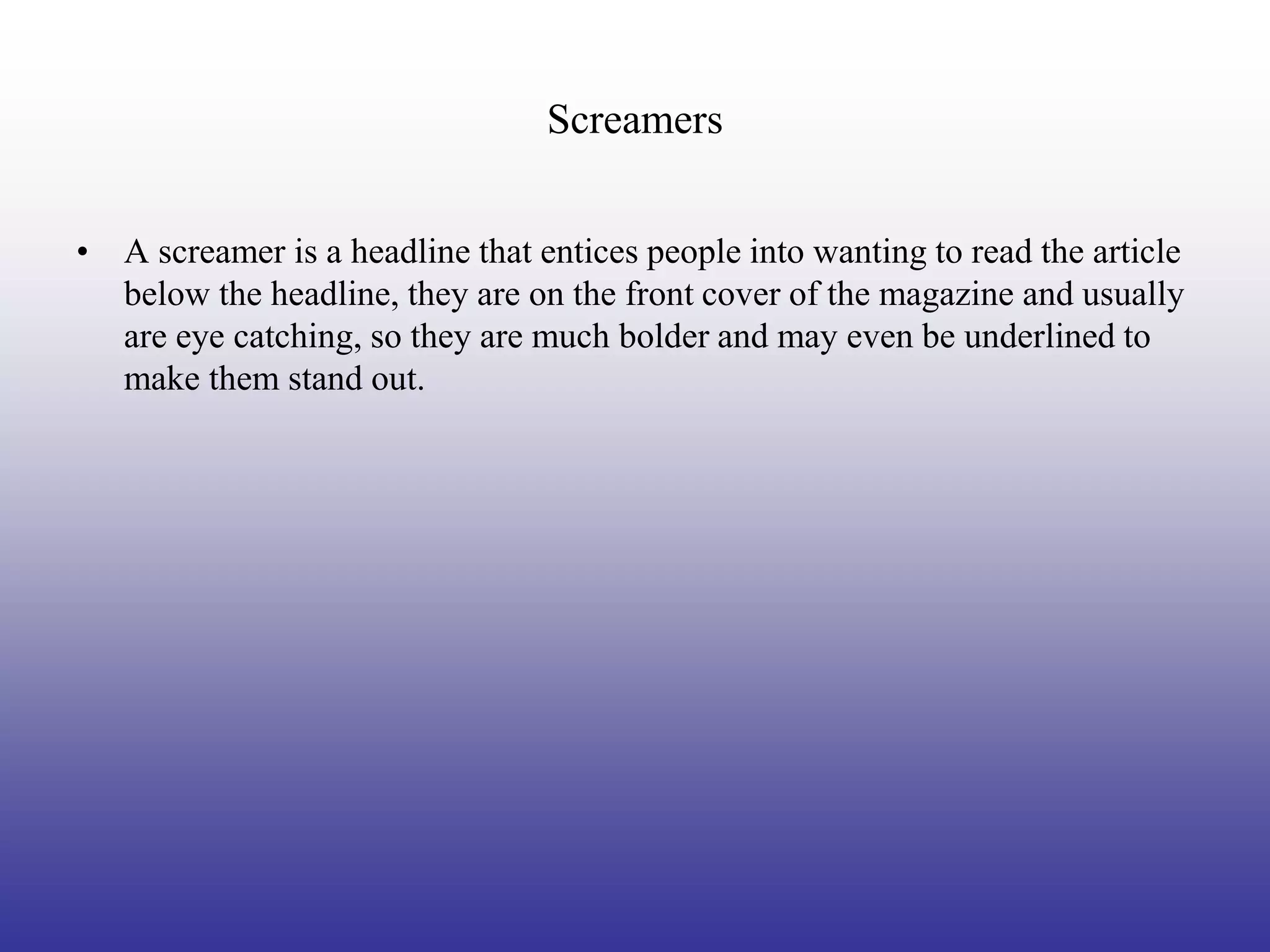 Screamers


• A screamer is a headline that entices people into wanting to read the article
  below the headline, they are on the front cover of the magazine and usually
  are eye catching, so they are much bolder and may even be underlined to
  make them stand out.
 
