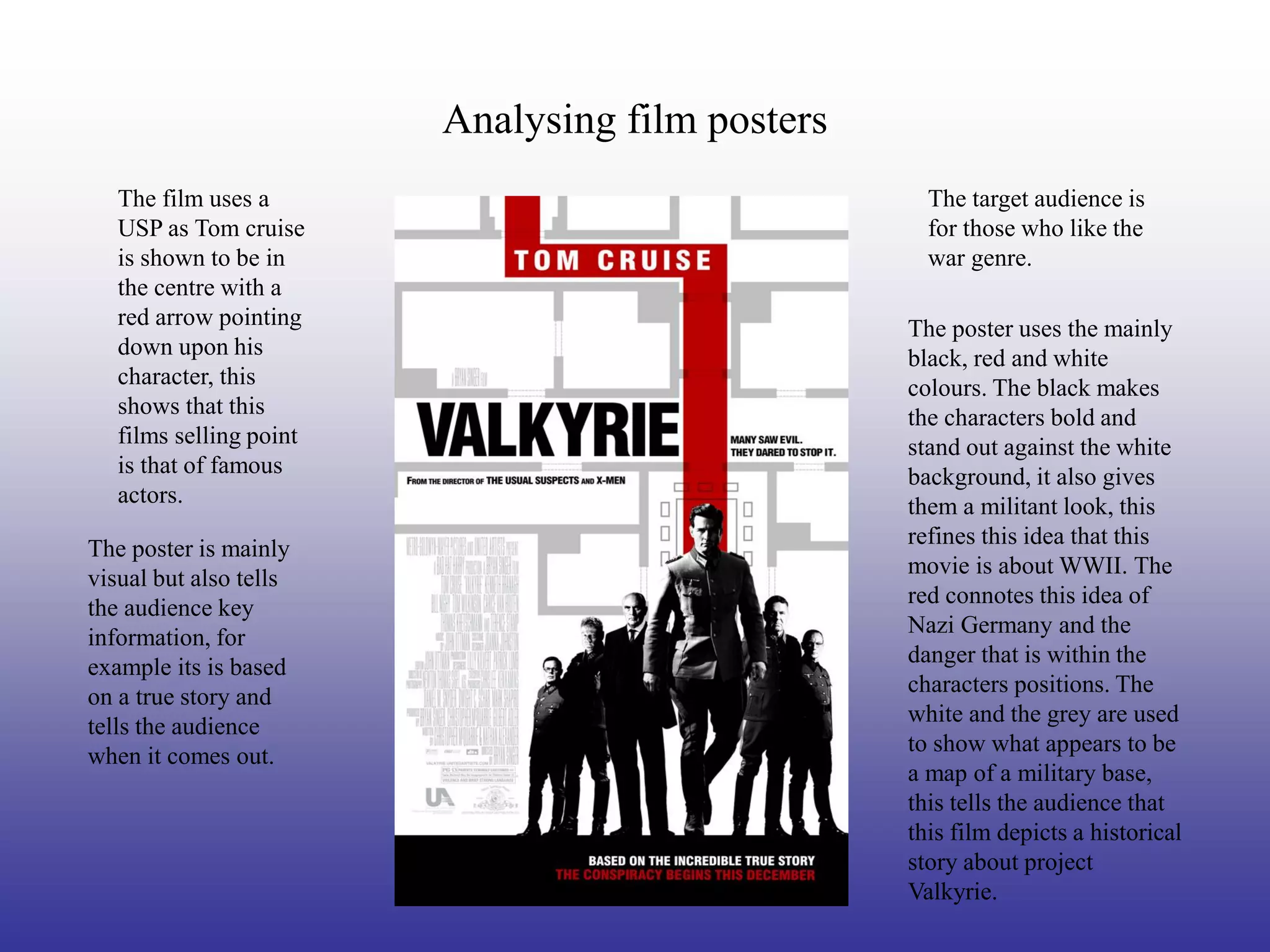 Analysing film posters
   The film uses a                                  The target audience is
   USP as Tom cruise                                for those who like the
   is shown to be in                                war genre.
   the centre with a
   red arrow pointing                             The poster uses the mainly
   down upon his                                  black, red and white
   character, this                                colours. The black makes
   shows that this                                the characters bold and
   films selling point                            stand out against the white
   is that of famous                              background, it also gives
   actors.                                        them a militant look, this
                                                  refines this idea that this
The poster is mainly
                                                  movie is about WWII. The
visual but also tells
                                                  red connotes this idea of
the audience key
                                                  Nazi Germany and the
information, for
                                                  danger that is within the
example its is based
                                                  characters positions. The
on a true story and
                                                  white and the grey are used
tells the audience
                                                  to show what appears to be
when it comes out.
                                                  a map of a military base,
                                                  this tells the audience that
                                                  this film depicts a historical
                                                  story about project
                                                  Valkyrie.
 