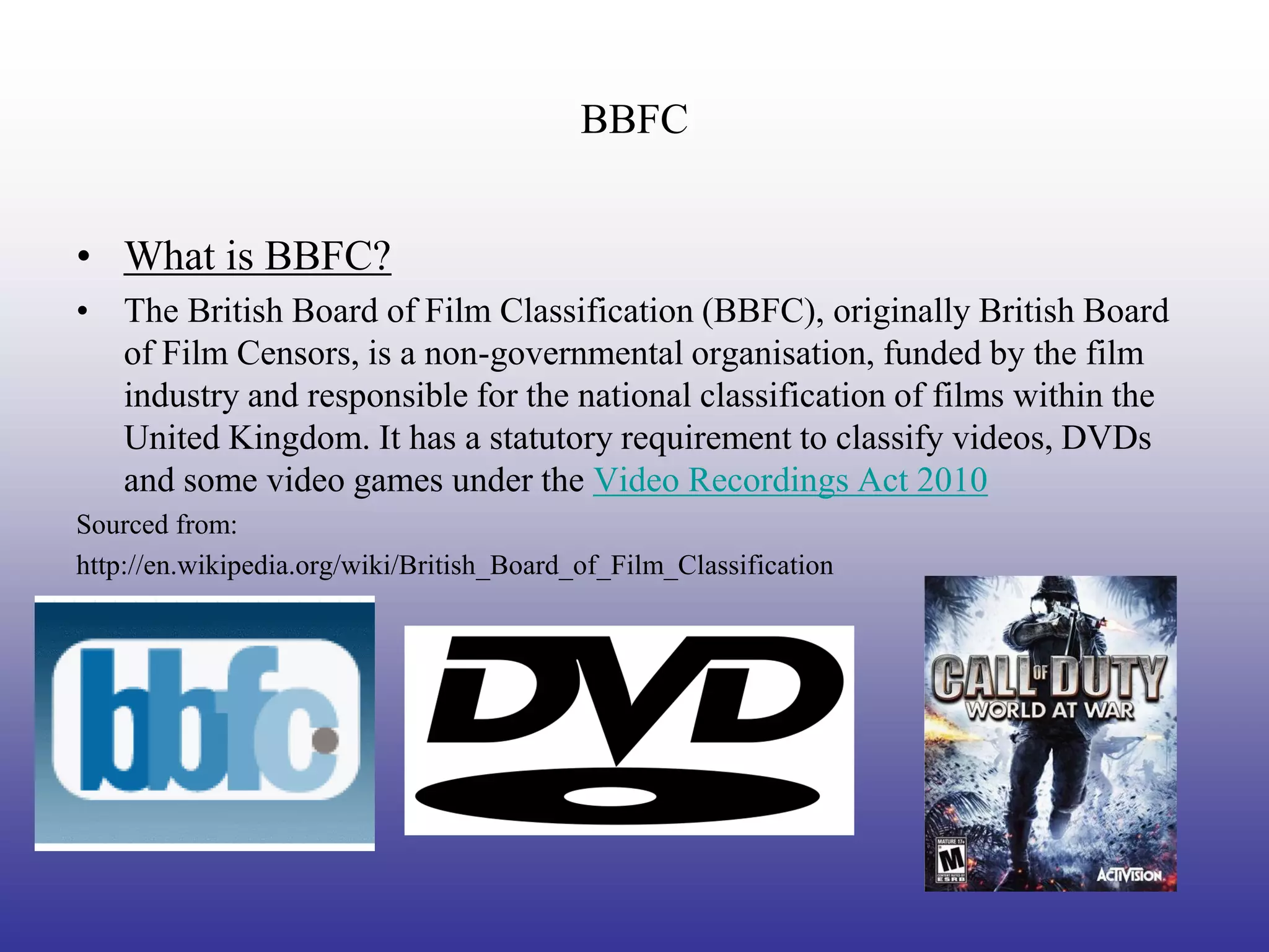 BBFC


• What is BBFC?
• The British Board of Film Classification (BBFC), originally British Board
  of Film Censors, is a non-governmental organisation, funded by the film
  industry and responsible for the national classification of films within the
  United Kingdom. It has a statutory requirement to classify videos, DVDs
  and some video games under the Video Recordings Act 2010
Sourced from:
http://en.wikipedia.org/wiki/British_Board_of_Film_Classification
 