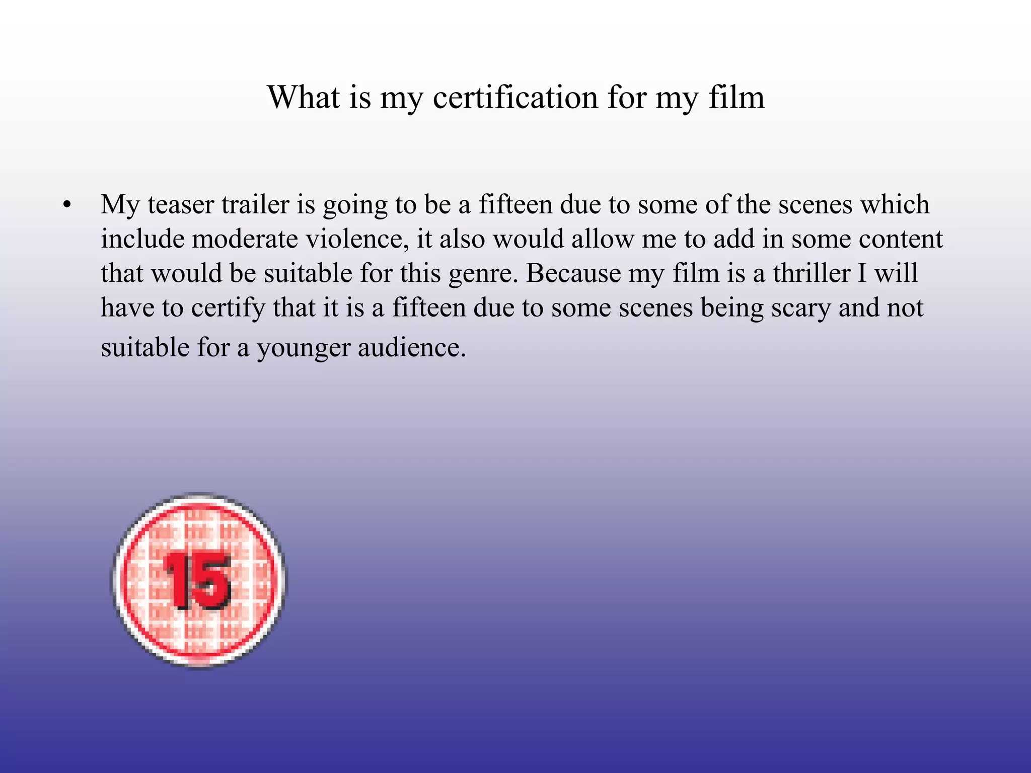 What is my certification for my film


• My teaser trailer is going to be a fifteen due to some of the scenes which
  include moderate violence, it also would allow me to add in some content
  that would be suitable for this genre. Because my film is a thriller I will
  have to certify that it is a fifteen due to some scenes being scary and not
  suitable for a younger audience.
 