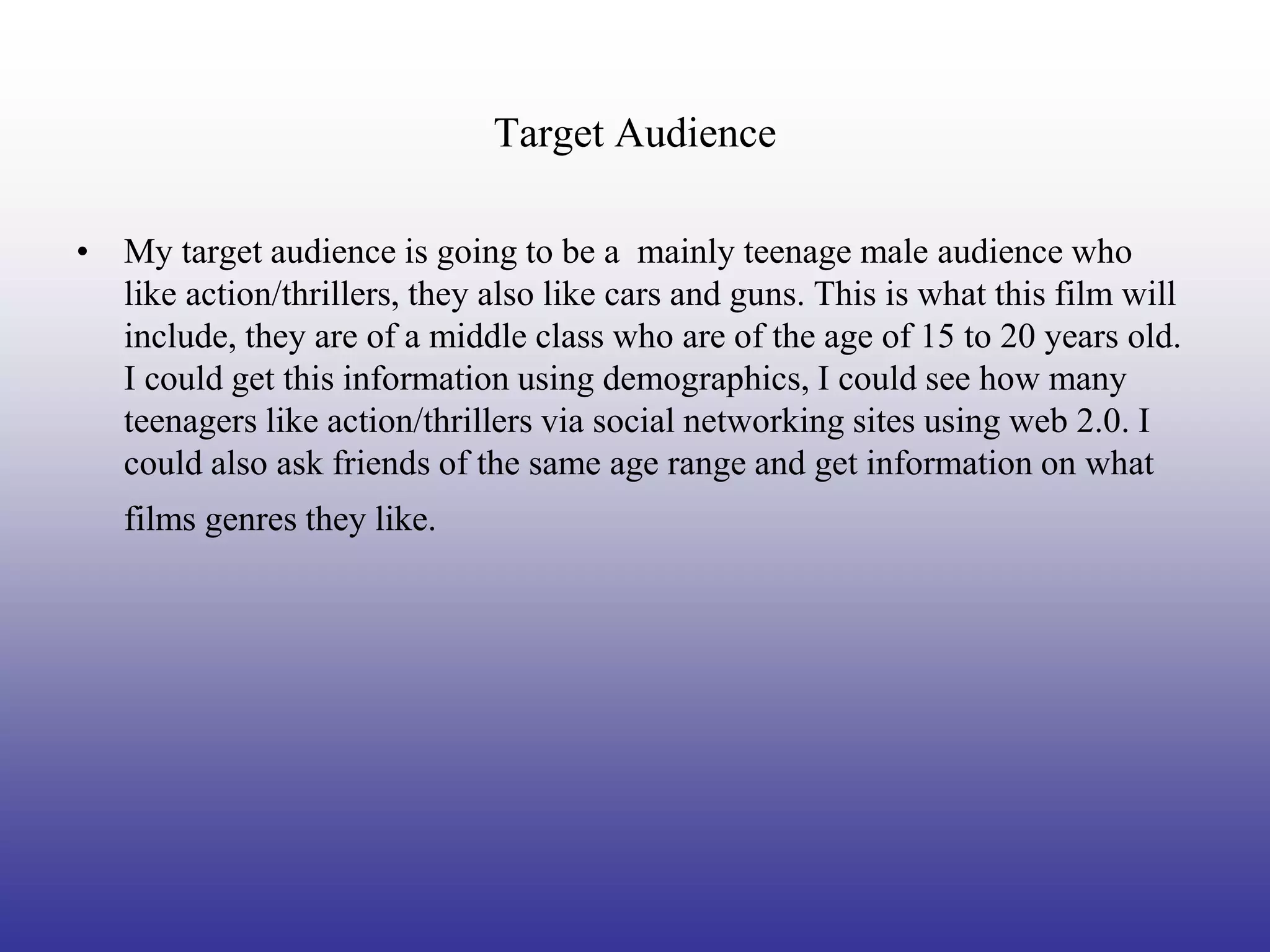 Target Audience

• My target audience is going to be a mainly teenage male audience who
  like action/thrillers, they also like cars and guns. This is what this film will
  include, they are of a middle class who are of the age of 15 to 20 years old.
  I could get this information using demographics, I could see how many
  teenagers like action/thrillers via social networking sites using web 2.0. I
  could also ask friends of the same age range and get information on what
   films genres they like.
 