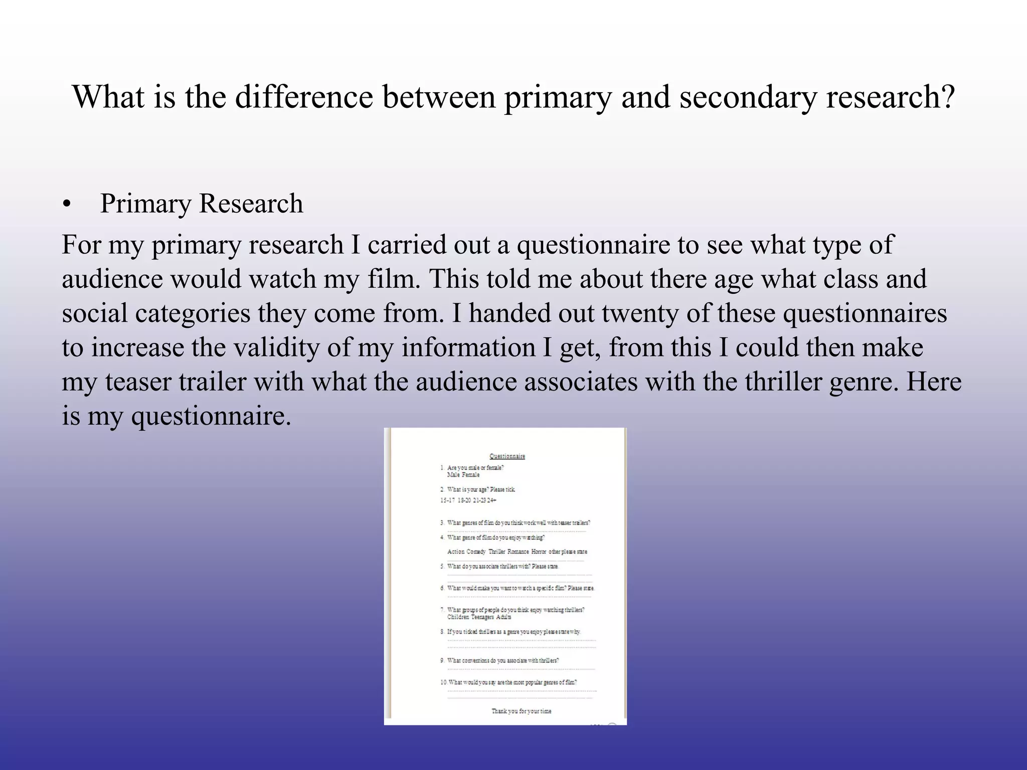 What is the difference between primary and secondary research?


• Primary Research
For my primary research I carried out a questionnaire to see what type of
audience would watch my film. This told me about there age what class and
social categories they come from. I handed out twenty of these questionnaires
to increase the validity of my information I get, from this I could then make
my teaser trailer with what the audience associates with the thriller genre. Here
is my questionnaire.
 
