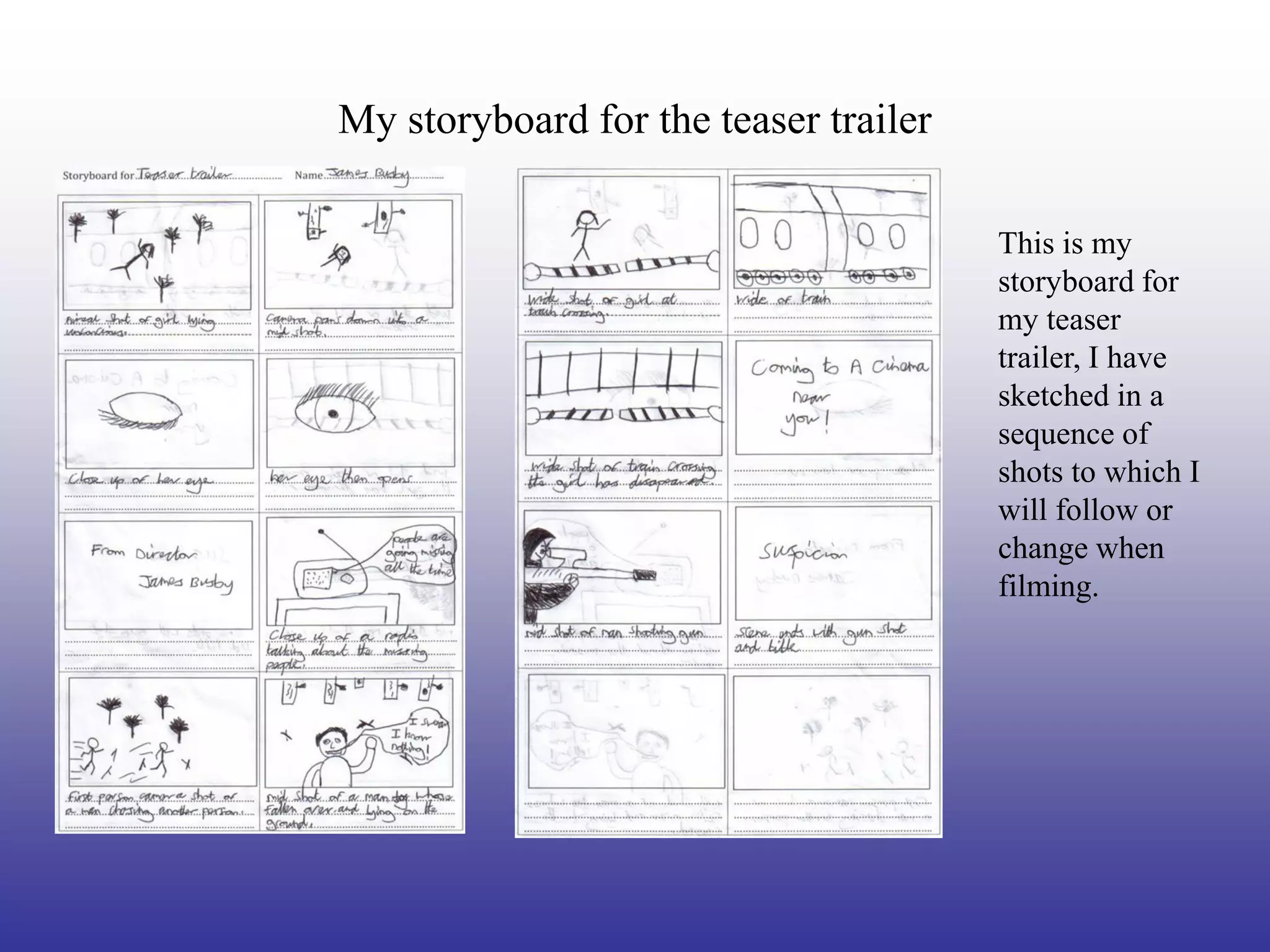 My storyboard for the teaser trailer

                                       This is my
                                       storyboard for
                                       my teaser
                                       trailer, I have
                                       sketched in a
                                       sequence of
                                       shots to which I
                                       will follow or
                                       change when
                                       filming.
 