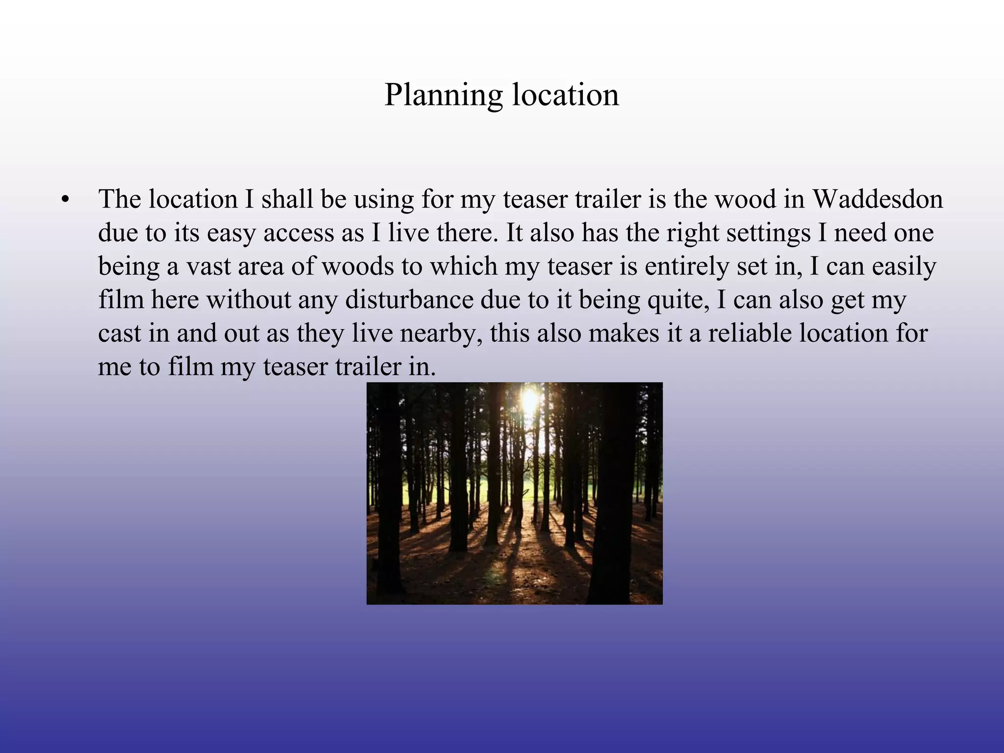Planning location


• The location I shall be using for my teaser trailer is the wood in Waddesdon
  due to its easy access as I live there. It also has the right settings I need one
  being a vast area of woods to which my teaser is entirely set in, I can easily
  film here without any disturbance due to it being quite, I can also get my
  cast in and out as they live nearby, this also makes it a reliable location for
  me to film my teaser trailer in.
 