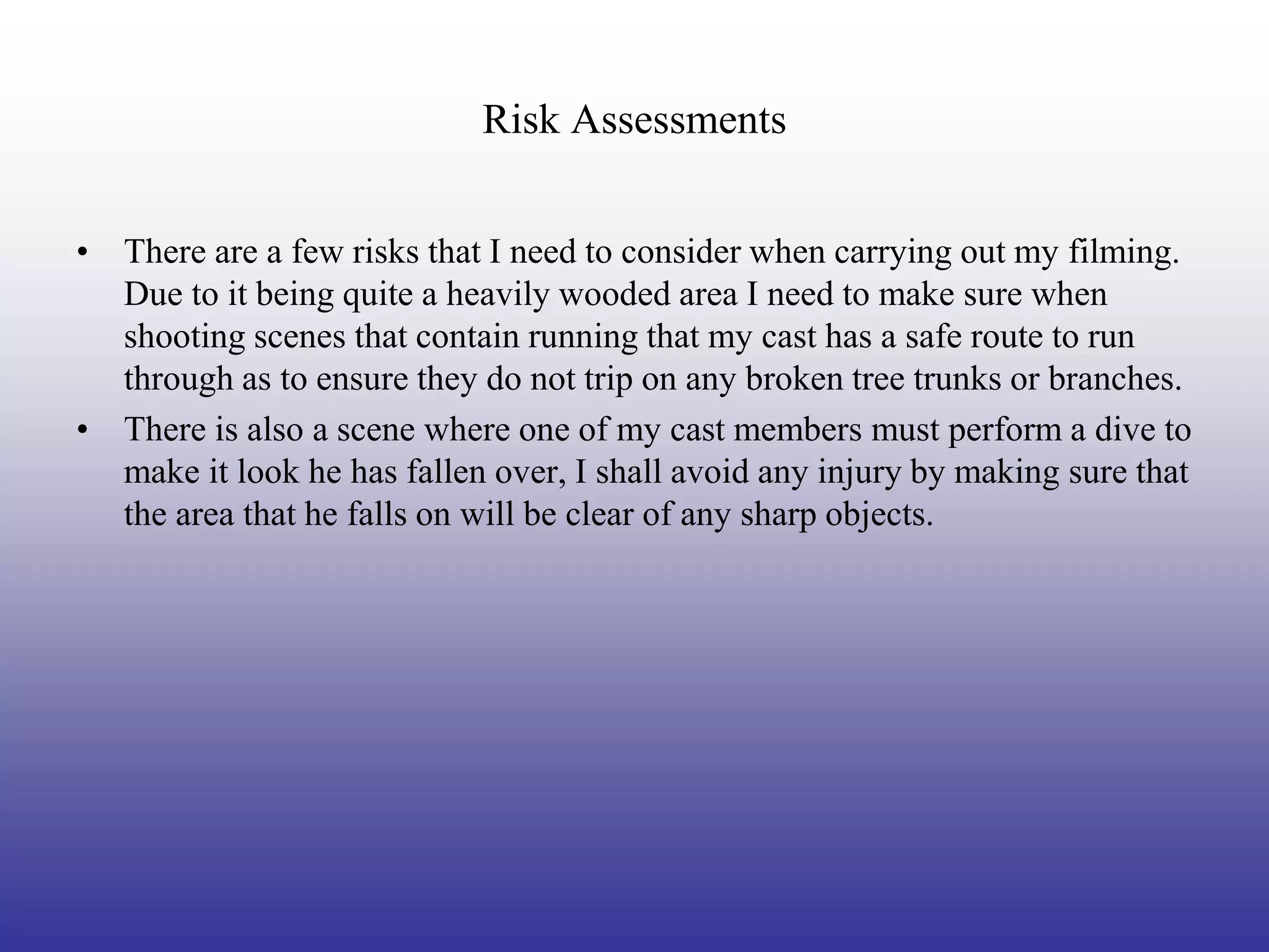 Risk Assessments


• There are a few risks that I need to consider when carrying out my filming.
  Due to it being quite a heavily wooded area I need to make sure when
  shooting scenes that contain running that my cast has a safe route to run
  through as to ensure they do not trip on any broken tree trunks or branches.
• There is also a scene where one of my cast members must perform a dive to
  make it look he has fallen over, I shall avoid any injury by making sure that
  the area that he falls on will be clear of any sharp objects.
 