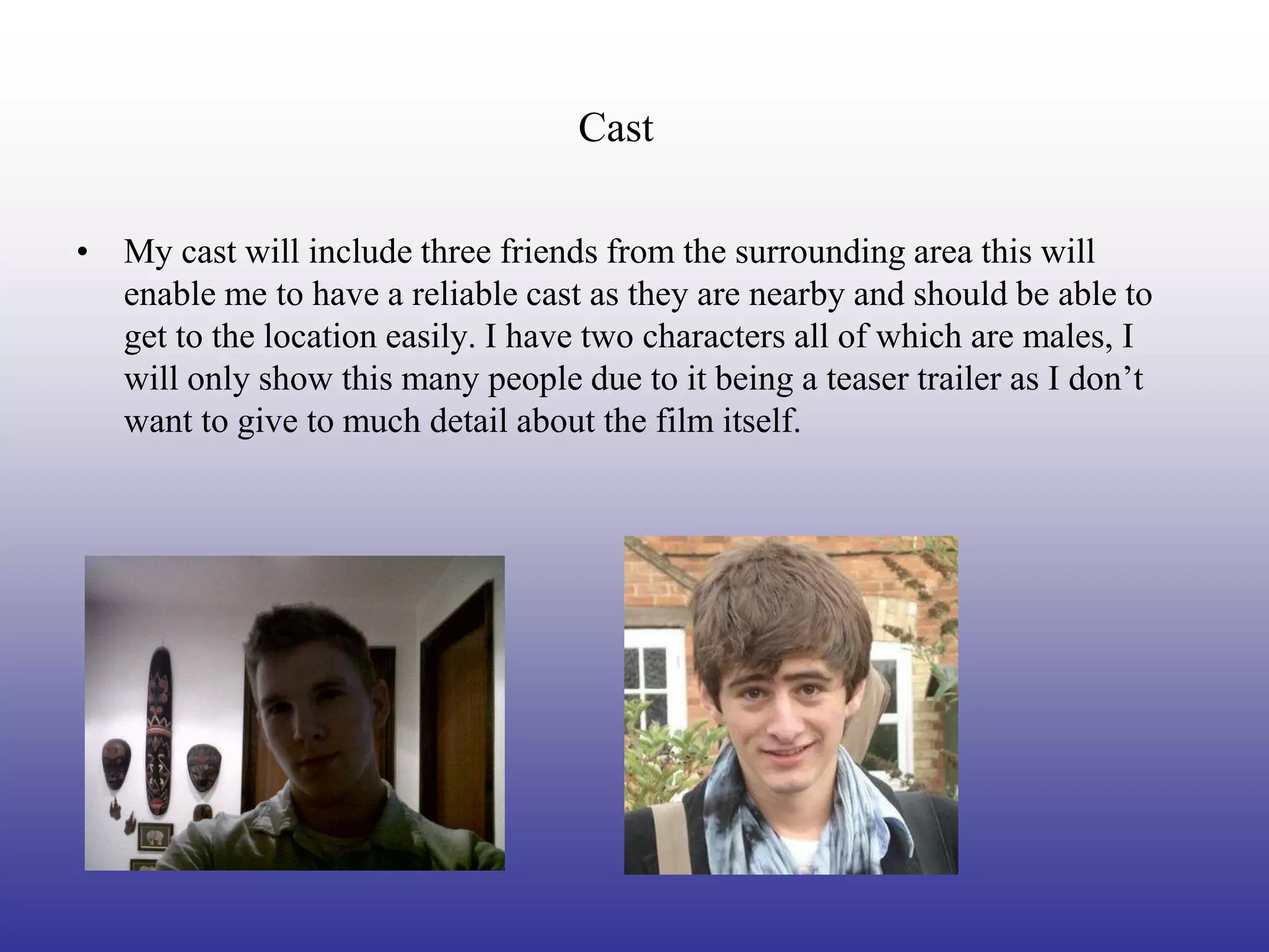 Cast

• My cast will include three friends from the surrounding area this will
  enable me to have a reliable cast as they are nearby and should be able to
  get to the location easily. I have two characters all of which are males, I
  will only show this many people due to it being a teaser trailer as I don’t
  want to give to much detail about the film itself.
 