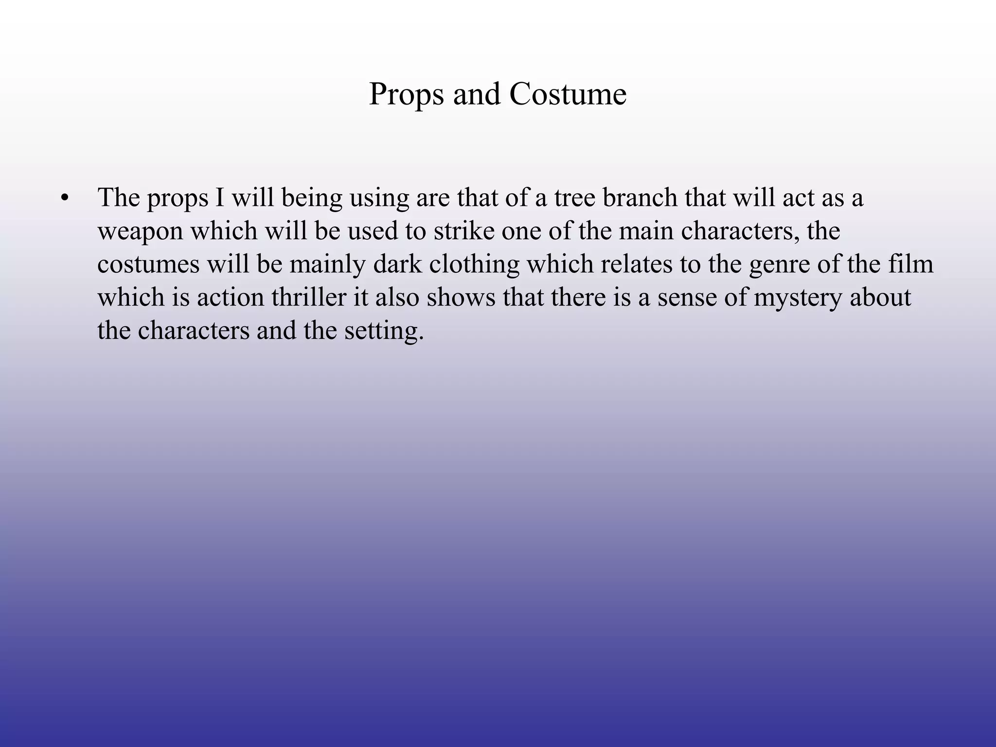 Props and Costume


• The props I will being using are that of a tree branch that will act as a
  weapon which will be used to strike one of the main characters, the
  costumes will be mainly dark clothing which relates to the genre of the film
  which is action thriller it also shows that there is a sense of mystery about
  the characters and the setting.
 