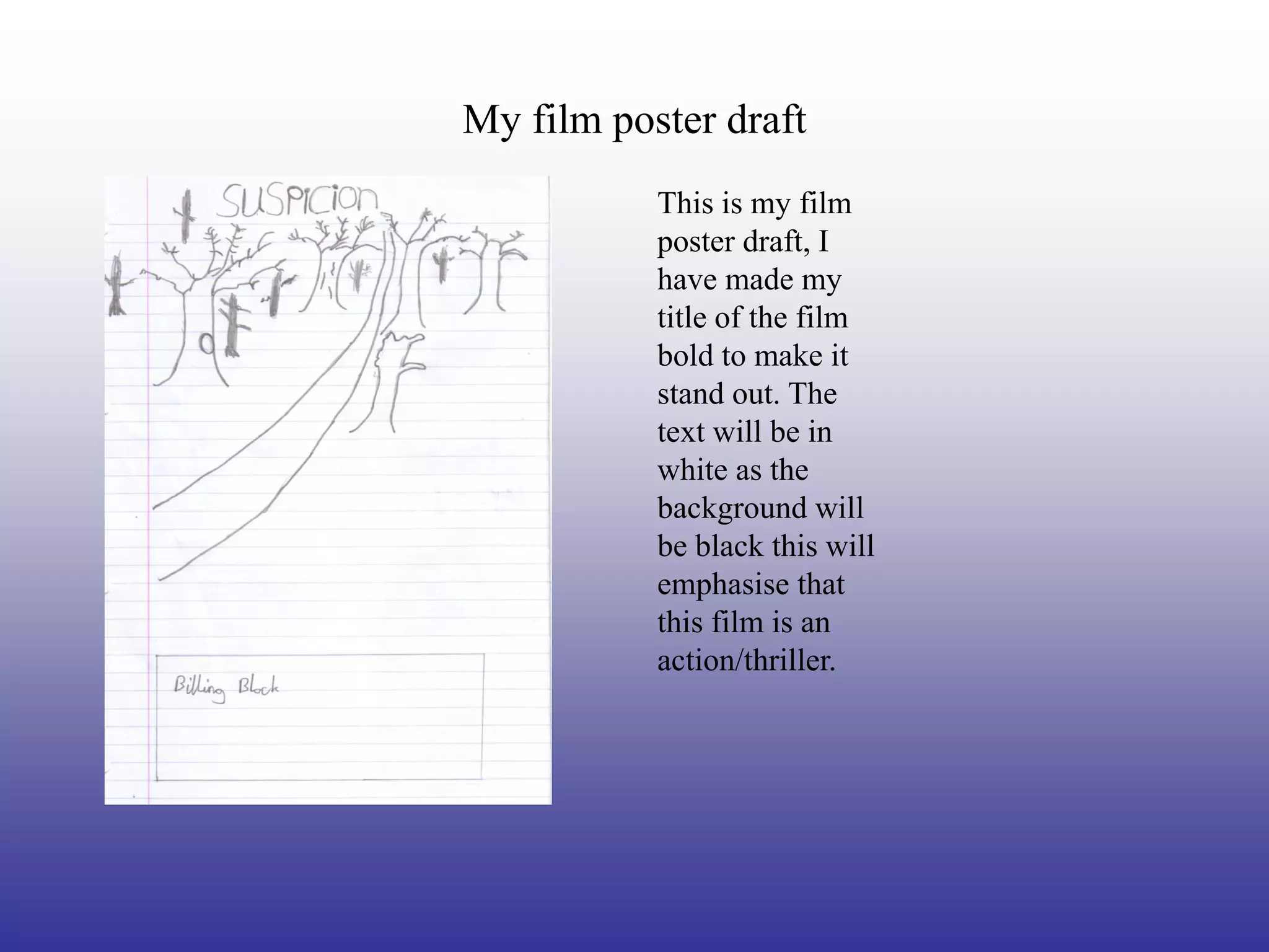 My film poster draft
           This is my film
           poster draft, I
           have made my
           title of the film
           bold to make it
           stand out. The
           text will be in
           white as the
           background will
           be black this will
           emphasise that
           this film is an
           action/thriller.
 