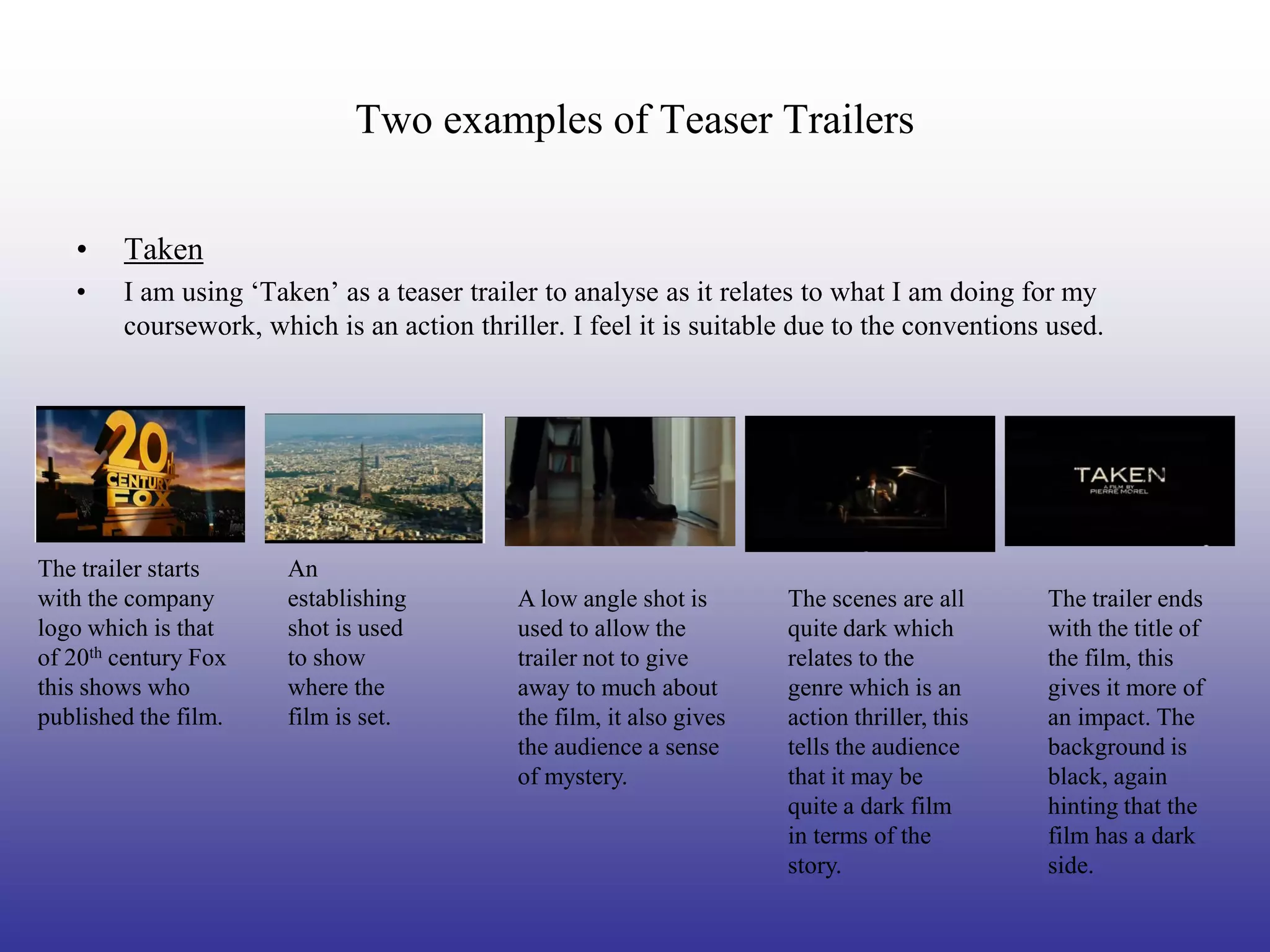 Two examples of Teaser Trailers

   •    Taken
   •    I am using ‘Taken’ as a teaser trailer to analyse as it relates to what I am doing for my
        coursework, which is an action thriller. I feel it is suitable due to the conventions used.




The trailer starts     An
with the company       establishing         A low angle shot is       The scenes are all      The trailer ends
logo which is that     shot is used         used to allow the         quite dark which        with the title of
of 20th century Fox    to show              trailer not to give       relates to the          the film, this
this shows who         where the            away to much about        genre which is an       gives it more of
published the film.    film is set.         the film, it also gives   action thriller, this   an impact. The
                                            the audience a sense      tells the audience      background is
                                            of mystery.               that it may be          black, again
                                                                      quite a dark film       hinting that the
                                                                      in terms of the         film has a dark
                                                                      story.                  side.
 