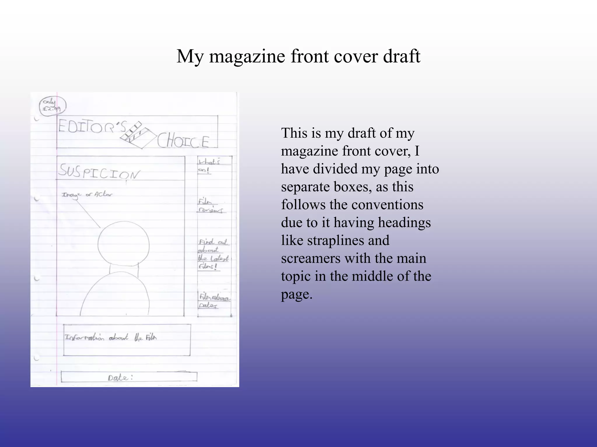 My magazine front cover draft


            This is my draft of my
            magazine front cover, I
            have divided my page into
            separate boxes, as this
            follows the conventions
            due to it having headings
            like straplines and
            screamers with the main
            topic in the middle of the
            page.
 