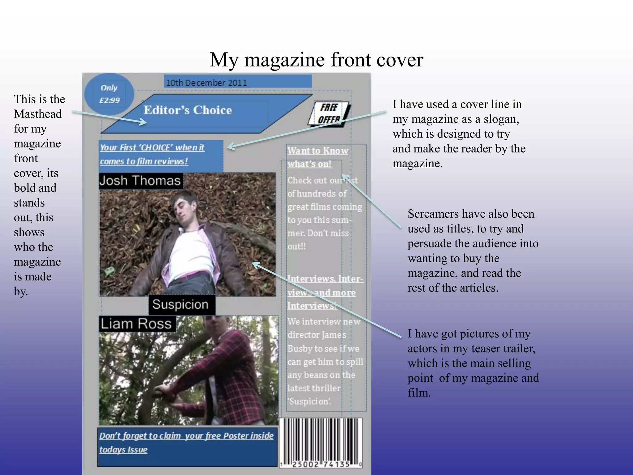 My magazine front cover
This is the                      I have used a cover line in
Masthead                         my magazine as a slogan,
for my                           which is designed to try
magazine                         and make the reader by the
front                            magazine.
cover, its
bold and
stands
out, this                           Screamers have also been
shows                               used as titles, to try and
who the                             persuade the audience into
magazine                            wanting to buy the
is made                             magazine, and read the
by.                                 rest of the articles.


                                    I have got pictures of my
                                    actors in my teaser trailer,
                                    which is the main selling
                                    point of my magazine and
                                    film.
 