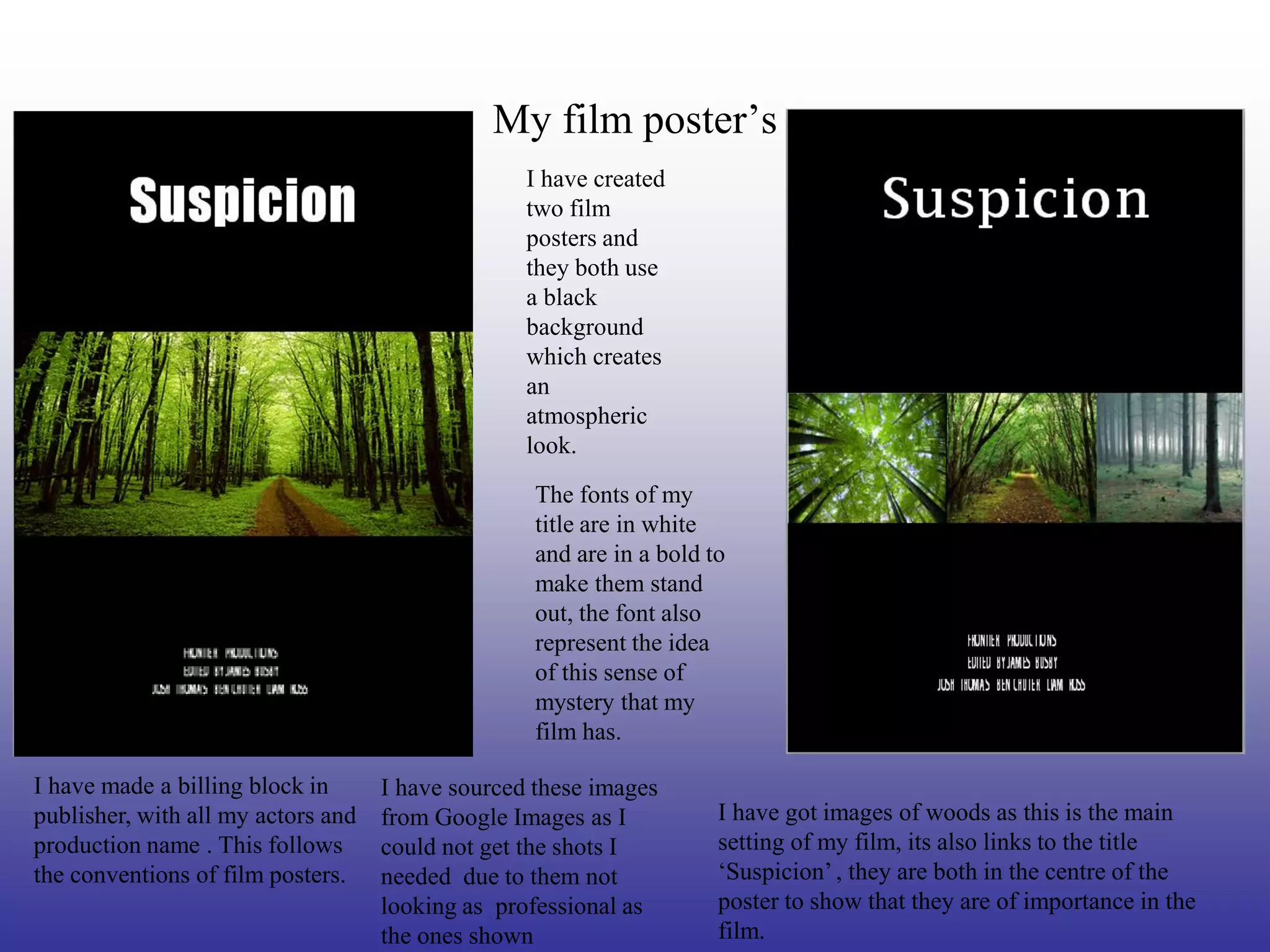 My film poster’s
                                                  I have created
                                                  two film
                                                  posters and
                                                  they both use
                                                  a black
                                                  background
                                                  which creates
                                                  an
                                                  atmospheric
                                                  look.
                                                   The fonts of my
                                                   title are in white
                                                   and are in a bold to
                                                   make them stand
                                                   out, the font also
                                                   represent the idea
                                                   of this sense of
                                                   mystery that my
                                                   film has.

I have made a billing block in      I have sourced these images
publisher, with all my actors and   from Google Images as I           I have got images of woods as this is the main
production name . This follows      could not get the shots I         setting of my film, its also links to the title
the conventions of film posters.    needed due to them not            ‘Suspicion’ , they are both in the centre of the
                                    looking as professional as        poster to show that they are of importance in the
                                    the ones shown                    film.
 