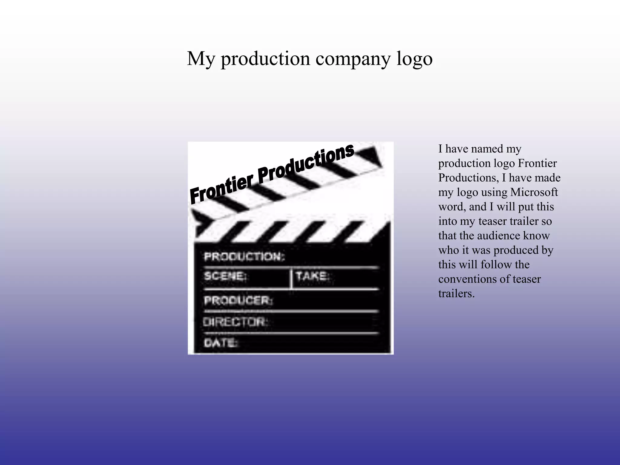 My production company logo



                             I have named my
                             production logo Frontier
                             Productions, I have made
                             my logo using Microsoft
                             word, and I will put this
                             into my teaser trailer so
                             that the audience know
                             who it was produced by
                             this will follow the
                             conventions of teaser
                             trailers.
 