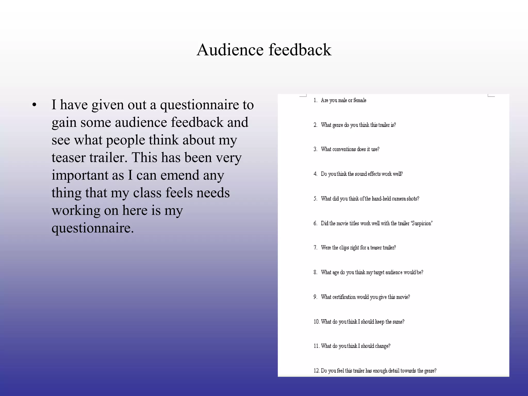 Audience feedback


• I have given out a questionnaire to
  gain some audience feedback and
  see what people think about my
  teaser trailer. This has been very
  important as I can emend any
  thing that my class feels needs
  working on here is my
  questionnaire.
 