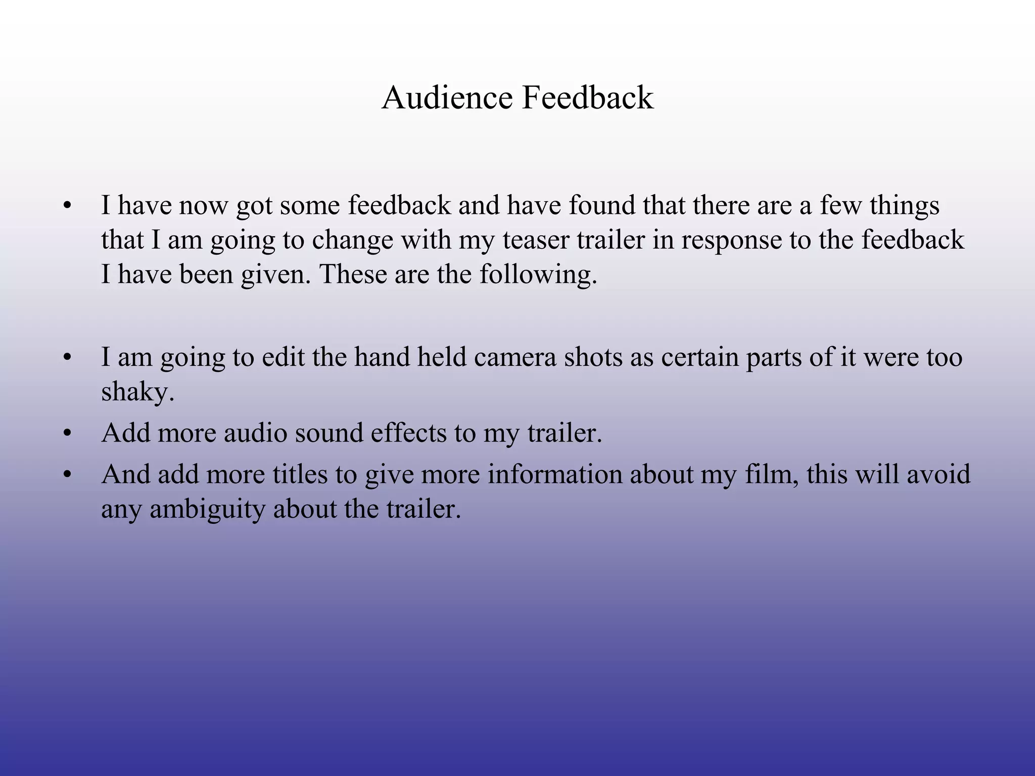Audience Feedback


• I have now got some feedback and have found that there are a few things
  that I am going to change with my teaser trailer in response to the feedback
  I have been given. These are the following.

• I am going to edit the hand held camera shots as certain parts of it were too
  shaky.
• Add more audio sound effects to my trailer.
• And add more titles to give more information about my film, this will avoid
  any ambiguity about the trailer.
 