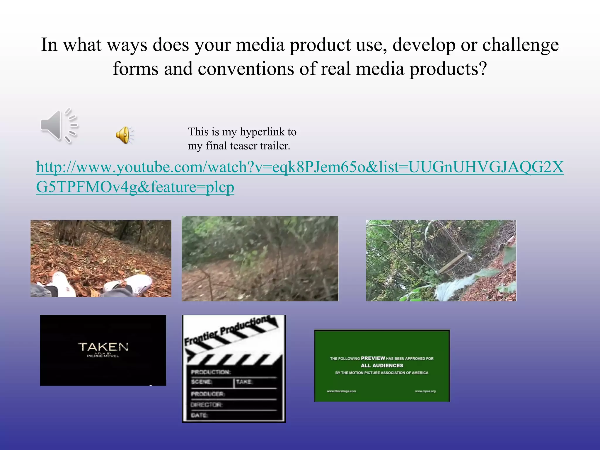 In what ways does your media product use, develop or challenge
        forms and conventions of real media products?


                 This is my hyperlink to
                 my final teaser trailer.
http://www.youtube.com/watch?v=eqk8PJem65o&list=UUGnUHVGJAQG2X
G5TPFMOv4g&feature=plcp
 