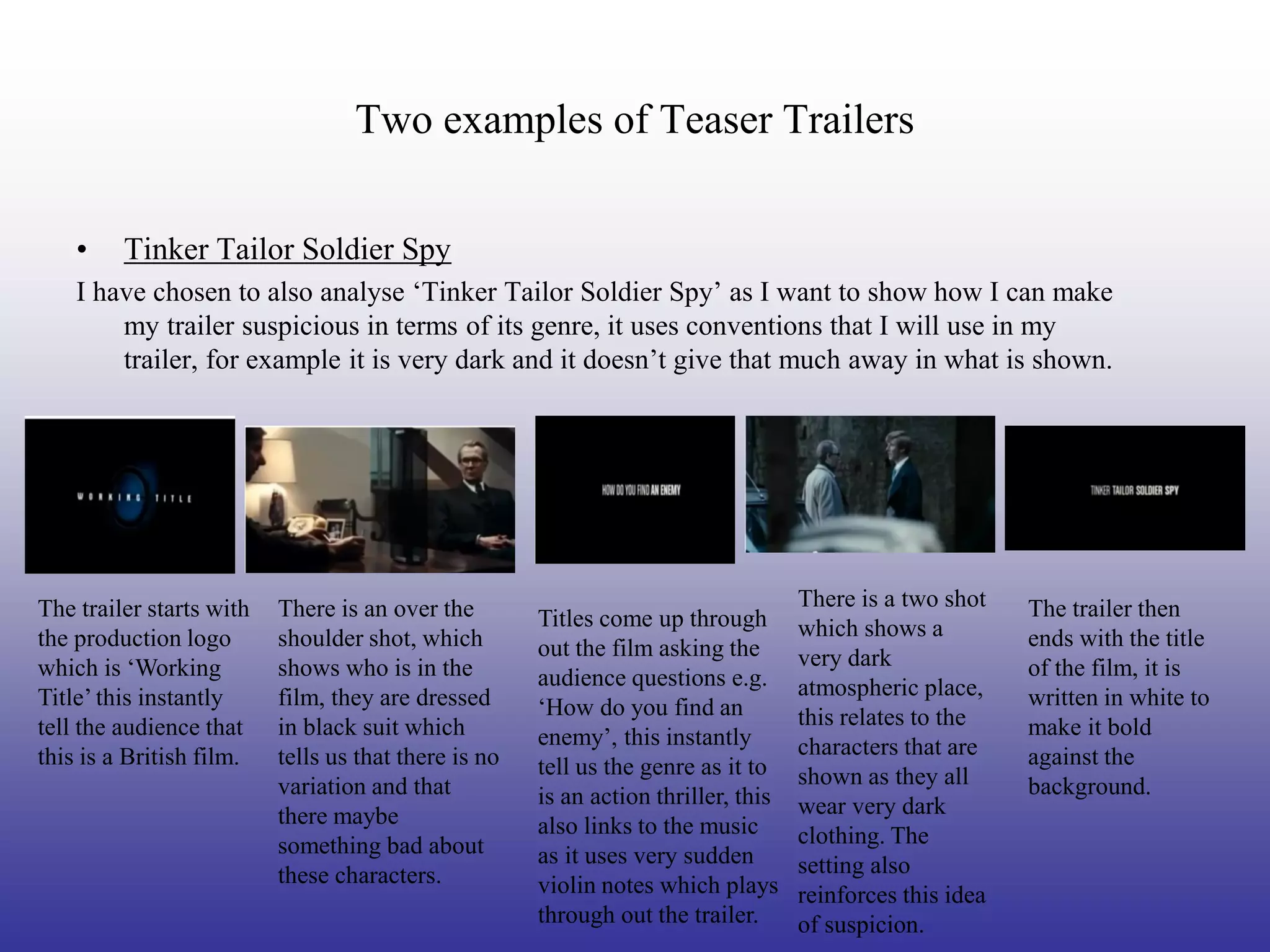Two examples of Teaser Trailers

    •    Tinker Tailor Soldier Spy
    I have chosen to also analyse ‘Tinker Tailor Soldier Spy’ as I want to show how I can make
        my trailer suspicious in terms of its genre, it uses conventions that I will use in my
        trailer, for example it is very dark and it doesn’t give that much away in what is shown.




The trailer starts with   There is an over the                                      There is a two shot    The trailer then
                                                      Titles come up through        which shows a
the production logo       shoulder shot, which        out the film asking the                              ends with the title
which is ‘Working         shows who is in the                                       very dark              of the film, it is
                                                      audience questions e.g.       atmospheric place,
Title’ this instantly     film, they are dressed      ‘How do you find an                                  written in white to
tell the audience that    in black suit which                                       this relates to the    make it bold
                                                      enemy’, this instantly        characters that are
this is a British film.   tells us that there is no   tell us the genre as it to                           against the
                          variation and that                                        shown as they all      background.
                                                      is an action thriller, this   wear very dark
                          there maybe                 also links to the music
                          something bad about                                       clothing. The
                                                      as it uses very sudden        setting also
                          these characters.           violin notes which plays      reinforces this idea
                                                      through out the trailer.      of suspicion.
 