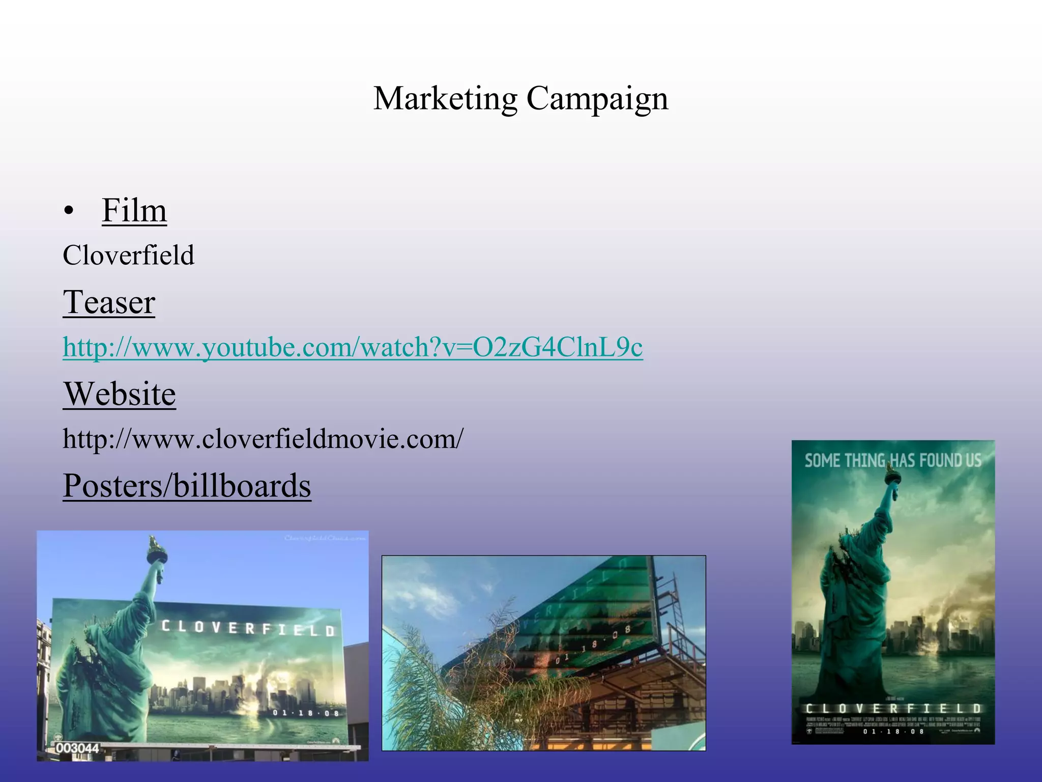 Marketing Campaign


• Film
Cloverfield
Teaser
http://www.youtube.com/watch?v=O2zG4ClnL9c
Website
http://www.cloverfieldmovie.com/
Posters/billboards
 