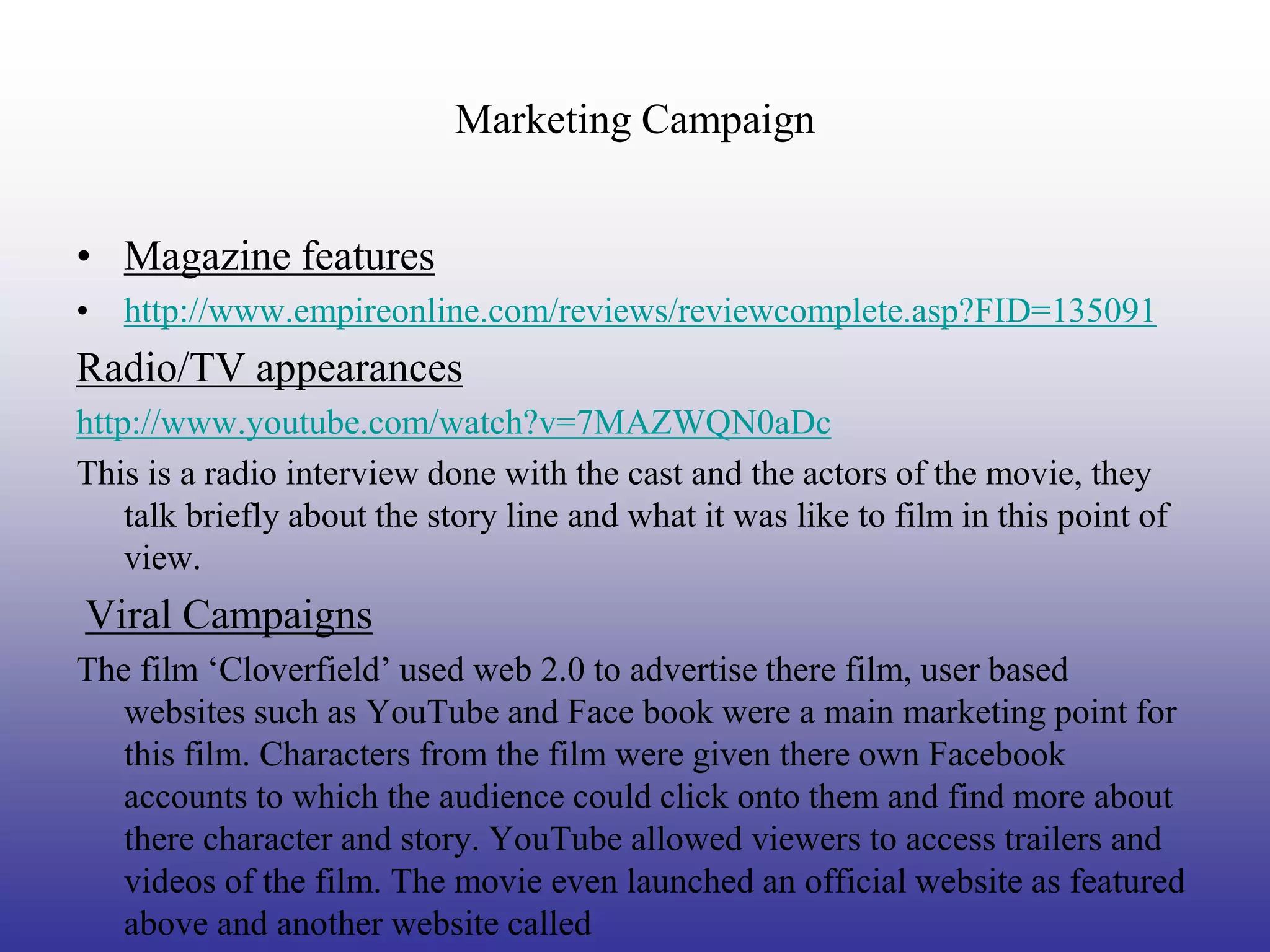 Marketing Campaign


• Magazine features
• http://www.empireonline.com/reviews/reviewcomplete.asp?FID=135091
Radio/TV appearances
http://www.youtube.com/watch?v=7MAZWQN0aDc
This is a radio interview done with the cast and the actors of the movie, they
    talk briefly about the story line and what it was like to film in this point of
    view.
Viral Campaigns
The film ‘Cloverfield’ used web 2.0 to advertise there film, user based
   websites such as YouTube and Face book were a main marketing point for
   this film. Characters from the film were given there own Facebook
   accounts to which the audience could click onto them and find more about
   there character and story. YouTube allowed viewers to access trailers and
   videos of the film. The movie even launched an official website as featured
   above and another website called
 