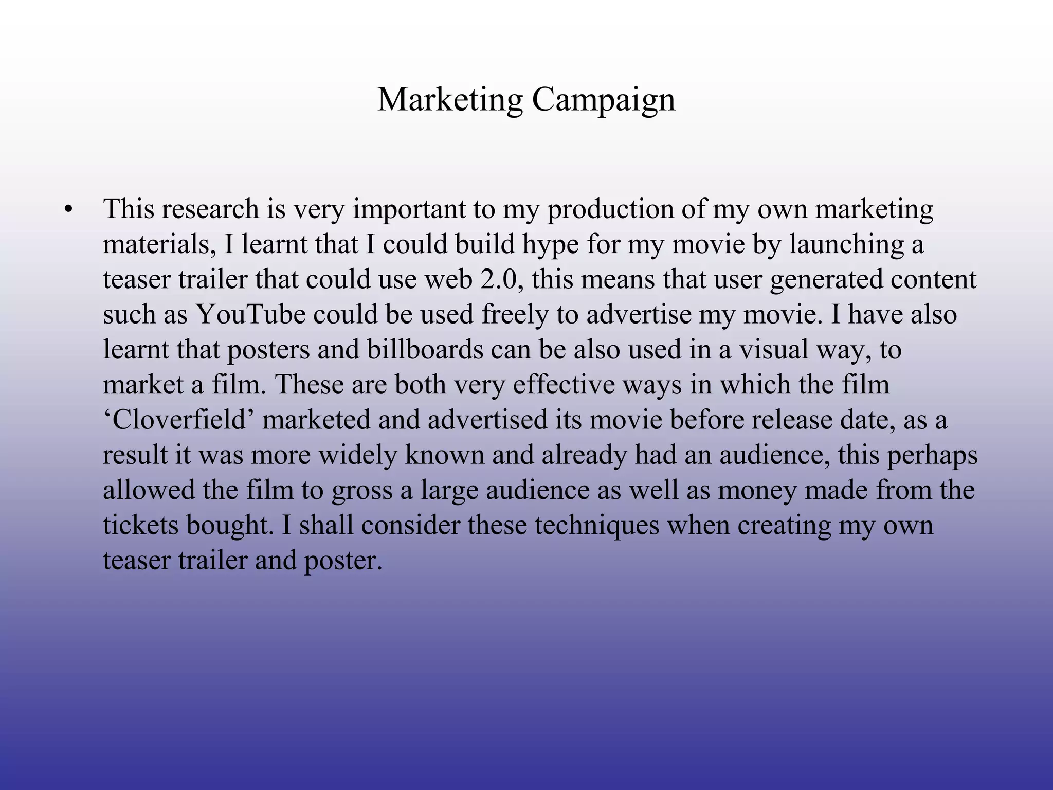 Marketing Campaign


• This research is very important to my production of my own marketing
  materials, I learnt that I could build hype for my movie by launching a
  teaser trailer that could use web 2.0, this means that user generated content
  such as YouTube could be used freely to advertise my movie. I have also
  learnt that posters and billboards can be also used in a visual way, to
  market a film. These are both very effective ways in which the film
  ‘Cloverfield’ marketed and advertised its movie before release date, as a
  result it was more widely known and already had an audience, this perhaps
  allowed the film to gross a large audience as well as money made from the
  tickets bought. I shall consider these techniques when creating my own
  teaser trailer and poster.
 
