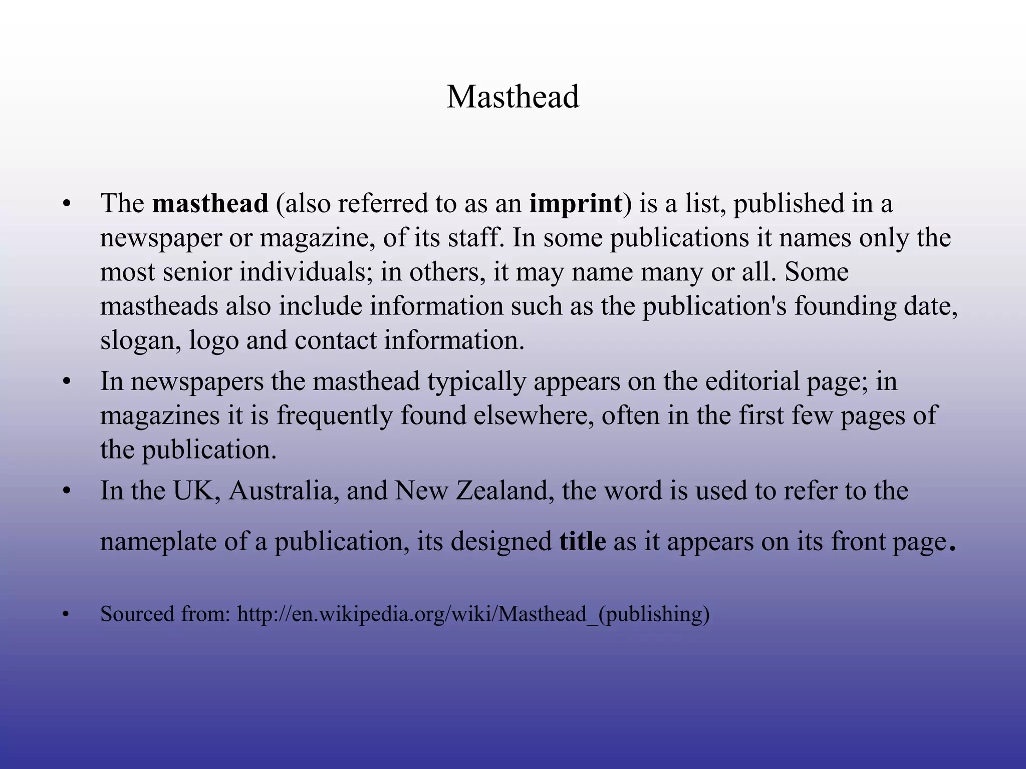 Masthead


• The masthead (also referred to as an imprint) is a list, published in a
  newspaper or magazine, of its staff. In some publications it names only the
  most senior individuals; in others, it may name many or all. Some
  mastheads also include information such as the publication's founding date,
  slogan, logo and contact information.
• In newspapers the masthead typically appears on the editorial page; in
  magazines it is frequently found elsewhere, often in the first few pages of
  the publication.
• In the UK, Australia, and New Zealand, the word is used to refer to the
    nameplate of a publication, its designed title as it appears on its front page.

•   Sourced from: http://en.wikipedia.org/wiki/Masthead_(publishing)
 
