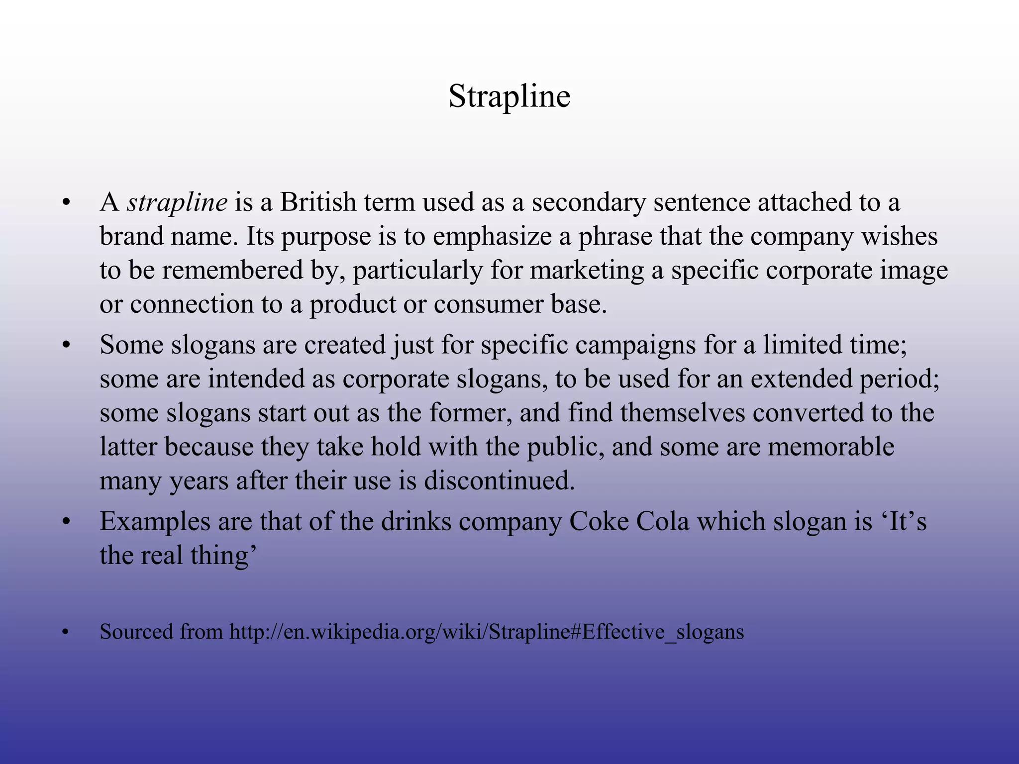 Strapline


• A strapline is a British term used as a secondary sentence attached to a
  brand name. Its purpose is to emphasize a phrase that the company wishes
  to be remembered by, particularly for marketing a specific corporate image
  or connection to a product or consumer base.
• Some slogans are created just for specific campaigns for a limited time;
  some are intended as corporate slogans, to be used for an extended period;
  some slogans start out as the former, and find themselves converted to the
  latter because they take hold with the public, and some are memorable
  many years after their use is discontinued.
• Examples are that of the drinks company Coke Cola which slogan is ‘It’s
  the real thing’

•   Sourced from http://en.wikipedia.org/wiki/Strapline#Effective_slogans
 