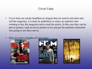 Cover Lines


• Cover lines are catchy headlines or slogans that are used to advertise and
  sell the magazine, it is done by publishers to entice an audience into
  wanting to buy the magazine and to read the article. In this case they can be
  put on posters, such as movie posters to try and get the audience interested
  into going to see there movie.

• Here are some examples of cover lines
 