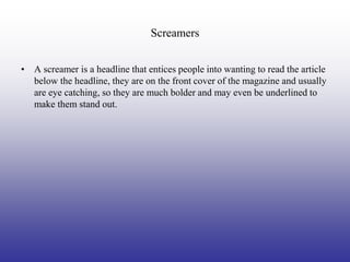 Screamers


• A screamer is a headline that entices people into wanting to read the article
  below the headline, they are on the front cover of the magazine and usually
  are eye catching, so they are much bolder and may even be underlined to
  make them stand out.
 