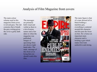 Analysis of Film Magazine front covers

The main colour                                                     The main figure is that
scheme used in this        The messages                             of a man dressed all in
magazine front cover,      are primarily                            black holding a
is red and grey. The red   both visual and                          machine gun,
connotes that of death     verbal as there is                       everything is centered
the grey writing gives     a lot of actors                          around this character
the cover a gritty dark    names and a few                          and this puts the focus
side.                      dates to when the                        on him. He is hence an
                           magazine was                             important main
                           published.                               character and is
                           Images of                                holding a gun which
                           upcoming films                           makes him look
                           are shown (right                         authoritive and strong.
                           hand side). The
                           main message of
                           this front cover
                           being that you
                           should watch this
                           film.
 