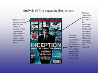 Analysis of film magazine front covers
                                                                  The main
                                                                  character is
                                                                  pictured in
The front cover                                                   the centre of
has a screamer                                                    the
which is bold                                                     publication,
and all in                                                        this shows
capitals, its font                                                that he is of
colour is red                                                     importance,
which makes it                                                    he is seen to
stand out and                                   There is a        be wearing
entices people                                  cover line        a black suit
into wanting to                                 under the title   suggesting
read it.                                        of the film,      he is strong
                                                this is done by   and
                                                the producers     powerful.
                                                to try and get
                                                people to buy
                                                the magazine
                                                and read the
                                                article inside.
 