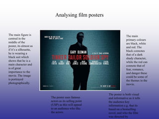 Analysing film posters


The main figure is                                                   The main
centred in the                                                       primary colours
middle of the                                                        are black, white
poster, its almost as                                                and red. The
if it’s a silhouette,                                                black connotes
he is wearing a                                                      that of a dark
black suit which                                                     shady character,
shows that he is a                                                   while the red can
main character and                                                   connote that of
is of great                                                          fear, romance,
importance to the                                                    and danger these
movie. The image                                                     could be some of
is portrayed                                                         the themes in the
photographically.                                                    movie.


                                                      The poster is both visual
                        The poster uses famous        and informative as it tells
                        actors as its selling point   the audience key
                        (USP) as this will appeal     information e.g. that its
                        to an audience who like       based on a bestselling
                        the actors.                   novel, and who the film
                                                      was directed by
 