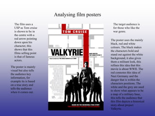 Analysing film posters
   The film uses a                                  The target audience is
   USP as Tom cruise                                for those who like the
   is shown to be in                                war genre.
   the centre with a
   red arrow pointing                             The poster uses the mainly
   down upon his                                  black, red and white
   character, this                                colours. The black makes
   shows that this                                the characters bold and
   films selling point                            stand out against the white
   is that of famous                              background, it also gives
   actors.                                        them a militant look, this
                                                  refines this idea that this
The poster is mainly
                                                  movie is about WWII. The
visual but also tells
                                                  red connotes this idea of
the audience key
                                                  Nazi Germany and the
information, for
                                                  danger that is within the
example its is based
                                                  characters positions. The
on a true story and
                                                  white and the grey are used
tells the audience
                                                  to show what appears to be
when it comes out.
                                                  a map of a military base,
                                                  this tells the audience that
                                                  this film depicts a historical
                                                  story about project
                                                  Valkyrie.
 