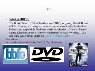 BBFC


• What is BBFC?
• The British Board of Film Classification (BBFC), originally British Board
  of Film Censors, is a non-governmental organisation, funded by the film
  industry and responsible for the national classification of films within the
  United Kingdom. It has a statutory requirement to classify videos, DVDs
  and some video games under the Video Recordings Act 2010
Sourced from:
http://en.wikipedia.org/wiki/British_Board_of_Film_Classification
 