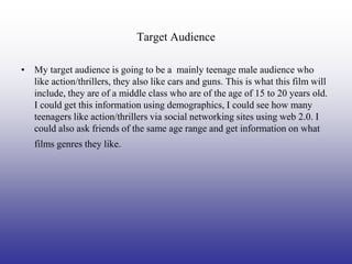 Target Audience

• My target audience is going to be a mainly teenage male audience who
  like action/thrillers, they also like cars and guns. This is what this film will
  include, they are of a middle class who are of the age of 15 to 20 years old.
  I could get this information using demographics, I could see how many
  teenagers like action/thrillers via social networking sites using web 2.0. I
  could also ask friends of the same age range and get information on what
   films genres they like.
 